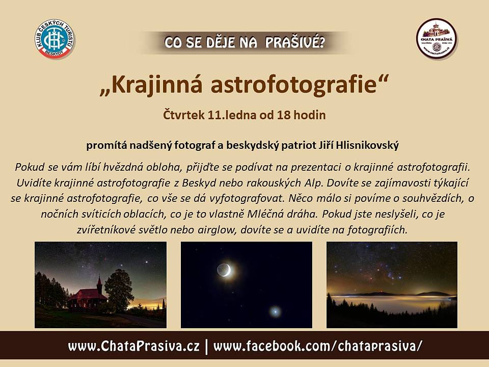Zveme Vás na besedu:
 
„KRAJINNÁ ASTROFOTOGRAFIE“
 
čtvrtek 11.ledna od 18:00 – horská chata Prašivá, Vyšní Lhoty
 
Promítá nadšený fanda noční oblohy Jiří Hlisnikovský
Pokud se vám líbí hvězdná obloha, přijďte se podívat na prezentaci o krajinné astrofotografii. Uvidíte krajinné astrofotografie z Beskyd nebo rakouských Alp. Dovíte se zajímavosti týkající se krajinné astrofotografie, co vše se dá vyfotografovat. Něco málo si povíme o souhvězdích, o nočních svíticích oblacích, co je to vlastně Mléčná dráha. Pokud jste neslyšeli, co je zvířetníkové světlo nebo airglow, dovíte se a uvidíte na fotografiích.
 
--------------------------------------------------------------------------------------------------------------------------------------------------------------------
 
Dále zveme na festival CYKLOCESTOVÁNÍ - kino Vlast, Frýdek-Místek, 12.-13.ledna 2024 
Program naleznete v příloze nebo na: www.cyklocestovani.cz
 
-------------------------------------------------------------------------------------------------------------------------------------------------------------------
 
Další akce nejen na Prašivé zde:
 
7.ledna - tradiční akce NOVOROČNÍ ČTYŘLÍSTEK - charitativní akce Klubu českých turistů
11.ledna od 18 hodin - beseda "Krajinná astrofotografie" - promítá fanda noční oblohy Jiří Hlisnikovský
26.-28.ledna - tradiční akce "ZIMNÍ TÁBOŘENÍ - miniškola na Prašivé"
10.února od 17 hodin - "MEZINÁRODNÍ HOROLEZECKÝ FESTIVAL" - ty nej filmy a besedy z MHFF
15.února od 18 hodin - beseda "DOLOMITY" - promítá horal Michal Pokorný z OEAV.CZ
2.března od 18 hodin - beseda "RÉUNION - pěšky a na těžko od severu k jihu" - promítá chatař Martin Stiller
14.března od 18 hodin - beseda "Turistika ve Švédsku" - beseduje horský nadšenec Roman Čechák
6.dubna od 18 hodin - beseda "Horská cyklostezka skrz 4 alpské země" - promítá cyklocestovatel Martin Stiller
18.dubna od 18 hodin - beseda "AUTOSTOPEM s dětmi Evropou křížem krážem" - promítá rodinka Klimeckých
4.května od 18 hodin - beseda "Přes hory do PERSIE" - promítá dálkový turista Lukáš Hajduk
16.května od 18 hodin - beseda „ULTRALIGHT VÝBAVA a jak si sbalit batoh“ - přednáší znalec Pavel Sabela
 2.června 15-17 hodin - akce "ČteFest" - čtenářský festival
13.června - tradiční akce "Malá pouť"
16.června - tradični akce "VELKÁ POUŤ"

..... a další akce pro Vás již připravujeme a budeme je zde průběžně doplňovat.

Těšíme se na setkání s Vámi.
Vaše chata Prašivá

Poznámka: veškeré akce na Prašivé jsou na bázi dobrovolného vstupného, které je věnováno na obnovu chaty Prašivá. Více o projektu obnovy naleznete ZDE. Všem děkujeme za podporu.