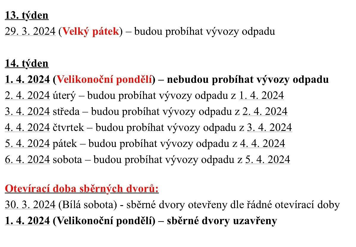 Harmonogram svozu je i na webových stránkách spol. RESPONO.
 
13. týden
29. 3. 2024 (Velký pátek) – budou probíhat vývozy odpadu
 
14. týden
1. 4. 2024 (Velikonoční pondělí) – nebudou probíhat vývozy odpadu
2. 4. 2024 úterý – budou probíhat vývozy odpadu z 1. 4. 2024
3. 4. 2024 středa – budou probíhat vývozy odpadu z 2. 4. 2024
4. 4. 2024 čtvrtek – budou probíhat vývozy odpadu z 3. 4. 2024
5. 4. 2024 pátek – budou probíhat vývozy odpadu z 4. 4. 2024
6. 4. 2024 sobota – budou probíhat vývozy odpadu z 5. 4. 2024
 
Otevírací doba sběrných dvorů:
30. 3. 2024 (Bílá sobota) - sběrné dvory otevřeny dle řádné otevírací doby
1. 4. 2024 (Velikonoční pondělí) – sběrné dvory uzavřeny