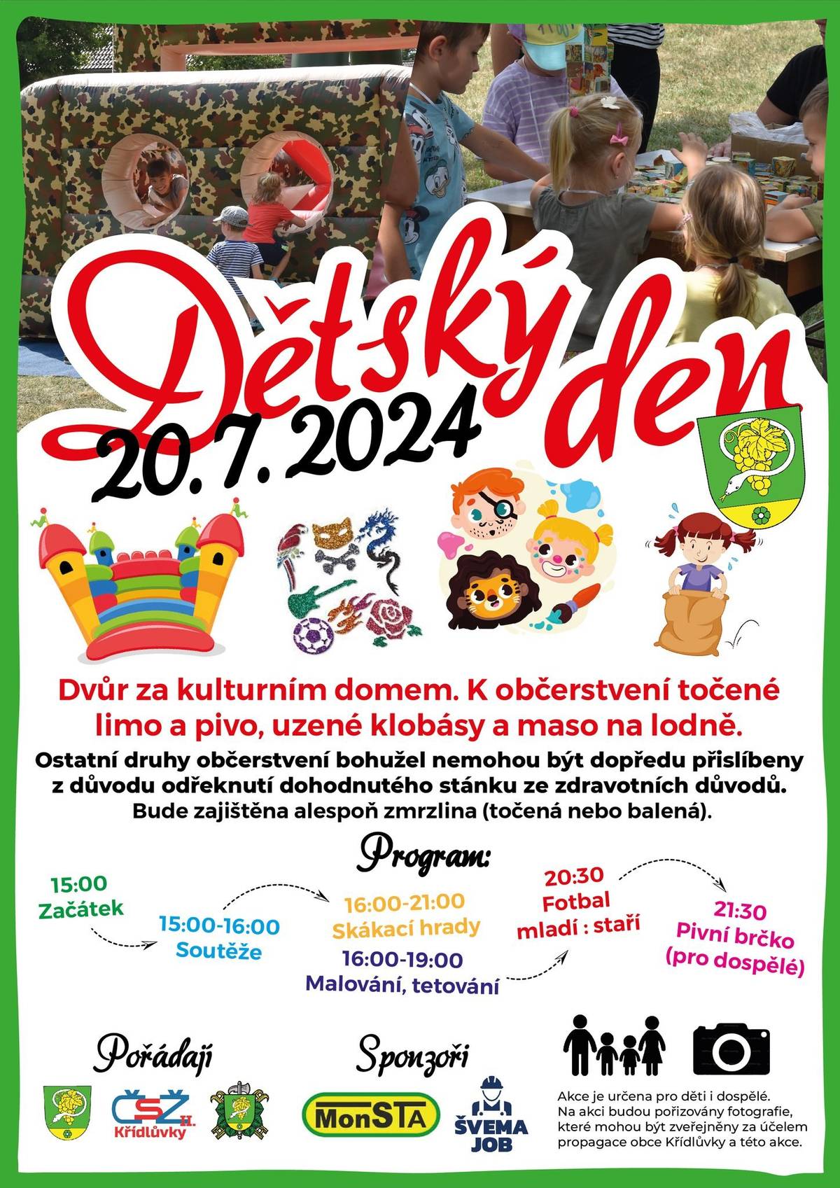 1) Obec Křídlůvky, Svaz žen II a hasiči Křídlůvky Vás srdečně zvou na Dětský den, který se koná tuto sobotu od 15:00 ve dvoře za kulturním domem. Podrobný program dne naleznete na obecních vývěskách, Facebooku a webových stránkách. Čekají Vás mimo jiné tradiční soutěže, oblíbené skákací hrady a bohatá odměna pro děti. K občerstvení budou tradiční nápoje, zmrzlina, maso na lodně a uzené klobásy. Bohužel z náhle oznámených organizačních důvodů poskytovatele nakonec nebudou na akci stánky s langoši, trdelníky a točenou zmrzlinou, jako v minulém roce.
2) Obec Křídlůvky zve občany na 15. zasedání zastupitelstva obce, které koná ve středu 31. července od 16:00 v kulturním domě. Program zasedání je následující:
1. Kontrola usnesení z minulých zasedání
2. Smluvní záležitosti (pojištění, břemena)
3. Aktualizace pravidel pro prodej obecních pozemků
4. Žádosti – prodej částí pozemků
5. Žádosti – jiné
6. Projednání zpráv – o stavu požární ochrany, o stavu veřejného pořádku
7. Projednání schválených závěrečných účtů SO Dyje a SO VAK Znojemsko
8. Projednání stavebního záměru „kabel VN pro FVE Křídlůvky…“
9. Projednání stavu projektu „Lokalita Sever“
10. Projednání obdržené petice „žádost o zřízení hospody“
11. Ostatní, na vědomí
12. Diskuze
Na zasedání bude krátce projednán také záměr rekonstrukce cesty u sklepů a jiné novinky, a bude dán širší prostor pro diskuzi s občany o jednotlivých bodech programu. Tímto jsou také zváni účastníci petice o zřízení obecní hospody, která bude na tomto zasedání s nimi projednána.