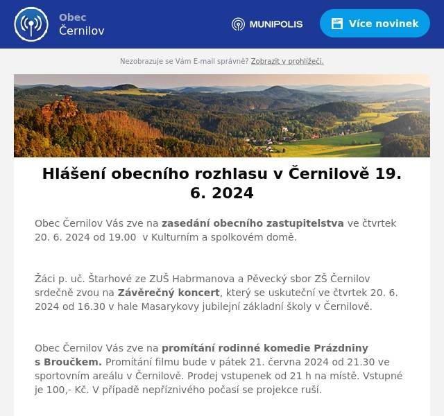 Obec Černilov Vás zve na zasedání obecního zastupitelstva ve čtvrtek 20. 6. 2024 od 19.00  v Kulturním a spolkovém domě.

Žáci p. uč. Štarhové ze ZUŠ Habrmanova a Pěvecký sbor ZŠ Černilov srdečně zvou na Závěrečný koncert, který se uskuteční ve čtvrtek 20. 6. 2024 od 16.30 v hale Masarykovy jubilejní základní školy v Černilově.

Obec Černilov Vás zve na promítání rodinné komedie Prázdniny s Broučkem. Promítání filmu bude v pátek 21. června 2024 od 21.30 ve sportovním areálu v Černilově. Prodej vstupenek od 21 h na místě. Vstupné je 100,- Kč. V případě nepříznivého počasí se projekce ruší.

Myslivecký spolek Černilov – Újezd pořádá v sobotu 22. 6. 2024 Dětské rybářské závody od 7.00 na rybníku Dolejšák v Černilově. Přihlášky přijímá pan Daniel Malý na tel. č.: 732 108 597. Startovné je zdarma a občerstvení zajištěno.

Oznamujeme, že v týdnu od 17. do 21. 6. 2024 je uzavřen stavební úřad v Černilově.
Následující týden budou jeho úřední hodiny rozšířeny takto:
pondělí 24. 6. 2024:  8 – 12, 13 -17středa 26. 6. 2024:   8 – 12, 13 -17čtvrtek 27. 6. 2024:   8 – 12, 13 -17