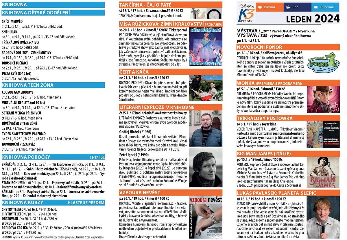 KULTURA
NOVOROČNÍ PONOR
po 1.1. / 14 hod. / Kališovo jezeru, ul. Mlýnská
OTUŽILCI: Jubilejní 10. ročník novoročního šunychelského ponoru je setkáním otužilců, i všech ostatních, kteří se chtějí třeba jen na Nový rok projít. Letos návštěvníky přivítá nejen maskot Krokodýl, ale také Mimoň či sněhulák Olaf.
WONKA /PREMIÉRA S PROGRAMEM/
pá 5.1. / 16 hod. / kinosál / 130 Kč
PREMIÉRA S PROGRAMEM: Jak Willy Wonka k Umpalumpům přišel a vytvořil svou čokoládovou říši? O tom je nový film, který uvádíme ve slavnostní premiéře, během které na pódiu kina uvítáme samotného Willyho Wonku a dva Umpa-Lumpy.
TŘÍKRÁLOVÝ PUSTÓWKA
so 6.1. / 19 hod. / foyer kina
VEČER PLNÝ NAPĚTÍ A HUMORU: Tříkrálový Vladimír Pustówka aneb Spirituální seance maratonského běžce s kalunským nosem je literárně dramatický pořad, který zaujme svou propracovaností, ladností a svým laskavým humorem.
BIG MAN JAMES (ITÁLIE)
po 15.1. / 19 hod. / kino / 150 Kč
KONCERT: Poprvé v Česku! Skvělá rockově laděná kapela Big Man James - Giacomo Cassoni zpěv a kytara, Michele Zanoni basová kytara a Emanuele Corbellini na bicí. V říjnu 2019 bylo Big Man James Trio vybráno jako jeden z finalistů Italian Blues Challenge. V lednu 2024 přijíždí poprvé do Česka a Slovenska!
LUKÁŠ PAVLÁSEK: PLANETA SLEPIC
út 16.1. / 19 hod. / kinosál / 190 Kč
STAND-UP: Jaké vyhlídky má naše civilizace, která stále jen nakupuje nepotřebné věci, kde si každý myslí že má pravdu a kde vedle sebe žijí tak rozdílné bytosti jako jsou ženy, muži a psi? Dozvíme se, co strašného se stane, když si doma zapomenete mobilní telefon, užijeme si svých pět minut slávy v televizní soutěži, naučíme se chovat ve velkém nákupním centru, zavoláme si na horkou linku a koukneme se na to proč přírodu každou sobotu čeká nápor idiotů z města.
TANČÍRNA - ČAJ O PÁTÉ
st 17.1. / 17 hod. / Kavárna, nám.TGM / 80 Kč
TANČÍRNA: Duo Harmony hraje k poslechu i tanci.
MÍŠA RŮŽIČKOVÁ: ZIMNÍ KRÁLOVSTVÍ - PRONÁJEM
so 20.1. / 16 hod. / kinosál / 320 Kč -Ticketportal
PRO DĚTI: Míša Růžičková a její písničková show pro děti. V kouzelném světě pohádek, kde princezna ze zimního království čeká na své vysvobození, se odehrává písničková show, jako žádná jiná! Představte si, jak vaše malé princezny a princové září očekáváním, když tančí, zpívají a v písničkách bojují s drakem, potkají v lese Rumcajse, Karkulku, Sněhurku, trpaslíky i strašidla. Představení je vhodné pro děti od 2 let.
ČERT A KÁČA
ne 21.1. / 10 hod. / kinosál / 120 Kč
DIVADLO PRO DĚTI: Divadelní představení plné překvapivých scén a písniček s humornou nadsázkou, při kterém se pobaví nejen malí diváci. Tradiční pohádka pro děti od 3 let v netradičním kabátu. Hraje divadlo SemTamFór.
LITERÁRNÍ EXPLOZE V KNIHOVNĚ
čt 25.1. / 17 hod. / přednášková místnost knihovny
LITERÁRNÍ EXPLOZE: Rozhovor a autorská čtení s dvěma spisovateli, kteří vás ohromí svou tvorbou. Moderuje Vladimír Pustówka.
Ondřej Hložek (*1986)Básník, prozaik, pořadatel literárních setkání. Původem z Opavy, ale rozkročen mezi různými kraji. Vydal řadu sbírek básní, dvě knihy pro děti a novelu. Uchován v ročence Nejlepší české básně 2017 a 2018.
Petr Ligocký (*1990)Polonista, lektor literatury, redaktor nakladatelství Protimluv a stejnojmenné revue. Vydal básnické sbírky Diagnóza (2020) a Popel dnů (2022). Je autorem dvou publikací o polském malíři Józefu Sowadowi (1956-1997). Podílí se na organizaci různých literárně-kulturních akcí v Ostravě i rodném Bohumíně. Věnuje se také hudbě a výtvarnému umění.
VZPOURA NEVĚST
pá 26.1. / 19 hod. / kinosál / 100 Kč
DIVADLO: Vítejte v agentuře Beremese.cz - tradice, profesionalita, pozitivní reference! Budete-li se vdávat, nesmíte zapomenout na nic důležitého: sladit kytici s kravatou ženicha, objednat koláčky, a hlavn