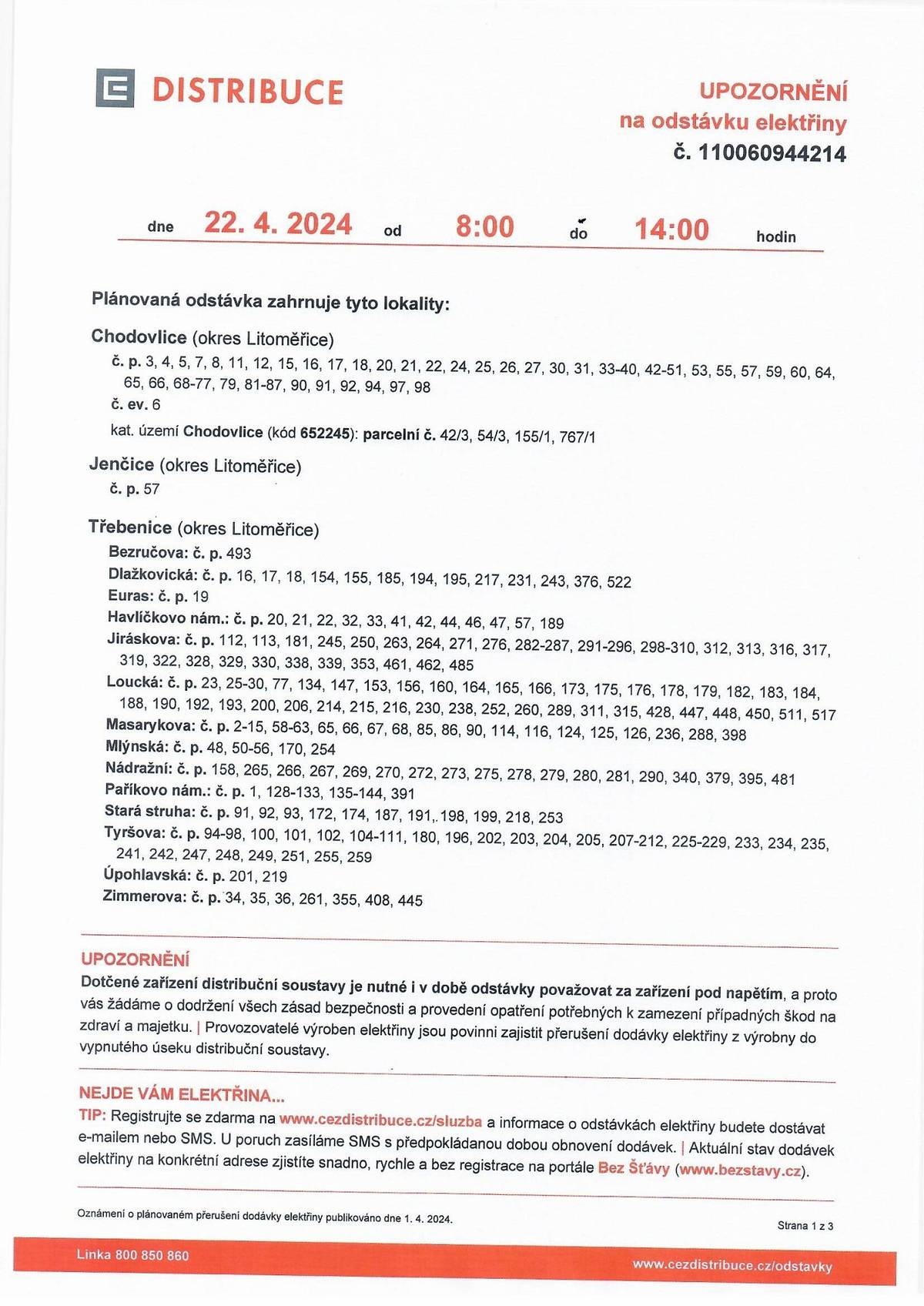 Upozornění na odstávku elektřiny dne 22.04.2024
Plánovaná odstávka zahrnuje tyto lokality:
Třebenice (okres Litoměřice)
Bezručova: č. p. 493
Dlažkovická: č. p. 16, 17, 18, 154, 155, 185, 194, 195, 217, 231, 243, 376, 522
Euras: č. p. 19
Havlíčkovo nám.: č. p. 20, 21, 22, 32, 33, 41, 42, 44, 46, 47, 57, 189
Jiráskova: č. p. 112, 113, 181, 245, 250, 263, 264, 271, 276, 282-287, 291-296, 298-310, 312, 313, 316, 317,
319, 322, 328, 329, 330, 338, 339, 353, 461, 462, 485
Loucká: č. p. 23, 25-30, 77, 134, 147, 153, 156, 160, 164, 165, 166, 173, 175, 176, 178, 179, 182, 183, 184,
188, 190, 192, 193, 200, 206, 214, 215, 216, 230, 238, 252, 260, 289, 311, 315, 428, 447, 448, 450, 511, 517
Masarykova: č. p. 2-15, 58-63, 65, 66, 67, 68, 85, 86, 90, 114, 116, 124, 125, 126, 236, 288, 398
Mlýnská: č. p. 48, 50-56, 170, 254
Nádražní: č. p. 158, 265, 266, 267, 269, 270, 272, 273, 275, 278, 279, 280, 281, 290, 340, 379, 395, 481
Paříkovo nám.: č. p. 1, 128-133, 135-144, 391
Stará struha: č. p. 91, 92, 93, 172, 174, 187, 191, 198, 199, 218, 253
Tyršova: č. p. 94-98, 100, 101, 102, 104-111, 180, 196, 202, 203, 204, 205, 207-212, 225-229, 233, 234, 235,
241, 242, 247, 248, 249, 251, 255, 259
Úpohlavská: č. p. 201, 219
 
Zimmerova: č. p. 34, 35, 36, 261, 355, 408, 445
Žlábkova: č. p. 24, 39, 103, 115, 118-123, 148, 157, 163, 167, 168, 223, 237, 239, 297, 320, 463, 469, 470,
471, 472, 478, 479, 480, 482, 483, 484, 489, 495, 496, 497, 502, 519, 521
kat. území Třebenice (kód 769606): parcelní č. ST.563, 185/2, 203, 254, 293, 773, 928/2, 932/1, 1649/2,
1666/1, 1672/1, 1674/1, 1674/8, 1674/9, 1679/3, 1758/2, 1759/1, 2109/1, 2119/2, 2132/4, 2529/5, 2547,
 
2598/12
