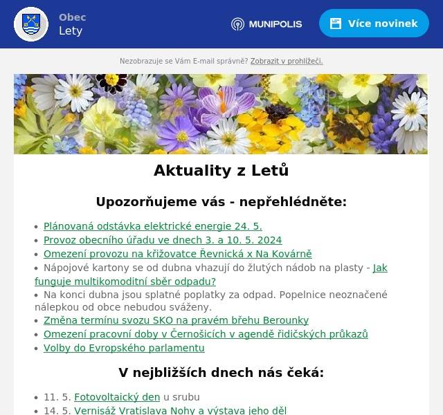 Upozorňujeme vás - nepřehlédněte:
Plánovaná odstávka elektrické energie 24. 5.  Provoz obecního úřadu ve dnech 3. a 10. 5. 2024 Omezení provozu na křižovatce Řevnická x Na Kovárně Nápojové kartony se od dubna vhazují do žlutých nádob na plasty - Jak funguje multikomoditní sběr odpadu? Na konci dubna jsou splatné poplatky za odpad. Popelnice neoznačené nálepkou od obce nebudou sváženy.  Změna termínu svozu SKO na pravém břehu Berounky Omezení pracovní doby v Černošicích v agendě řidičských průkazů Volby do Evropského parlamentu
V nejbližších dnech nás čeká:
11. 5. Fotovoltaický den u srubu 14. 5. Vernisáž Vratislava Nohy a výstava jeho děl  17. 5. Letovské chmelení 25. 5. Letovské Máje
Úřední deska:
Oznámení veřejnou vyhláškou - Opatření obecné povahy č. 135/2024, stanovení přechodné úpravy provozu na pozemní komunikaci Oznámení veřejnou vyhláškou - Opatření obecné povahy č. 130/2024, stanovení přechodné úpravy provozu na pozemní komunikaci Oznámení veřejnou vyhláškou - Opatření obecné povahy č. 133/2024, stanovení přechodné úpravy provozu na pozemní komunikaci - prodloužení termínu Veřejná vyhláška Informace o počtu a sídlech volebních okrsků Doručování veřejnou vyhláškou - Rozhodnutí Rozhodnutí - závěr zjišťovacího řízení VV - oznámení o návrhu OOP pro stanovení místní úpravy provozu Veřejná vyhláška - hromadný předpisný seznam Zápis do MŠ Lety
Informace z obce
Probíhající projekty Zápisy ze zastupitelstva obce