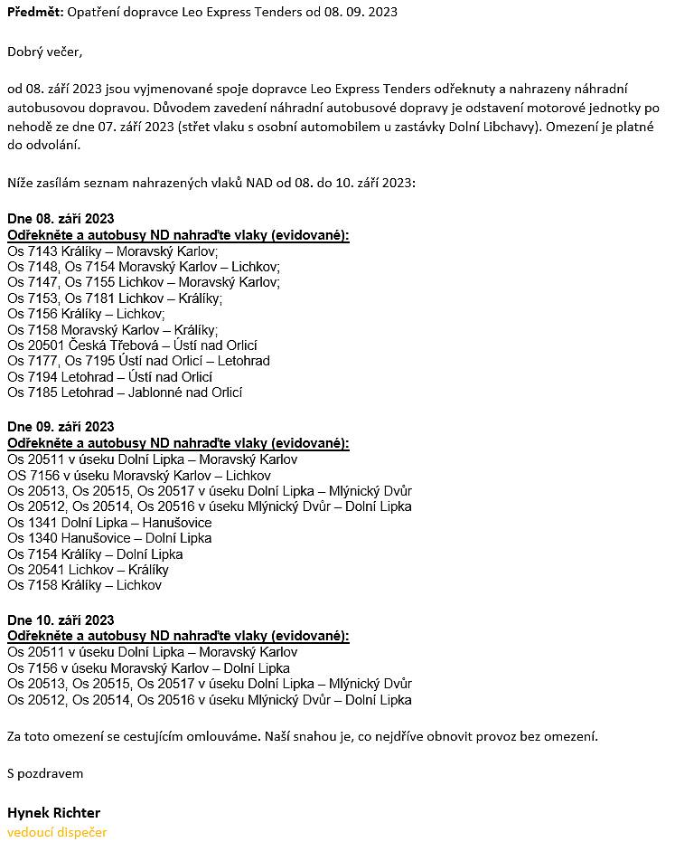 od 08. září 2023 jsou níže vyjmenované spoje dopravce Leo Express Tenders odřeknuty a nahrazeny náhradní autobusovou dopravou.
Důvodem zavedení náhradní autobusové dopravy je odstavení motorové jednotky po nehodě ze dne 07. září 2023 (střet vlaku s osobní automobilem u zastávky Dolní Libchavy). Omezení je platné do odvolání. 
Seznam nahrazených vlaků NAD od 08. do 10. září 2023:
pátek 08. září 2023
====================
Os 7143 Králíky – Moravský Karlov;
Os 7148, Os 7154 Moravský Karlov – Lichkov;
Os 7147, Os 7155 Lichkov – Moravský Karlov;
Os 7153, Os 7181 Lichkov – Králíky;
Os 7156 Králíky – Lichkov;
Os 7158 Moravský Karlov – Králíky; 
Os 20501 Česká Třebová – Ústí nad Orlicí
Os 7177, Os 7195 Ústí nad Orlicí – Letohrad
Os 7194 Letohrad – Ústí nad Orlicí
Os 7185 Letohrad – Jablonné nad Orlicí

sobota 09. září 2023 
Os 20511 v úseku Dolní Lipka – Moravský Karlov
OS 7156 v úseku Moravský Karlov – Lichkov
Os 20513, Os 20515, Os 20517 v úseku Dolní Lipka – Mlýnický Dvůr
Os 20512, Os 20514, Os 20516 v úseku Mlýnický Dvůr – Dolní Lipka
Os 1341 Dolní Lipka – Hanušovice 
Os 1340 Hanušovice – Dolní Lipka 
Os 7154 Králíky – Dolní Lipka
Os 20541 Lichkov – Králíky
Os 7158 Králíky – Lichkov 

neděle 10. září 2023 
==================
Os 20511 v úseku Dolní Lipka – Moravský Karlov
Os 7156 v úseku Moravský Karlov – Dolní Lipka
Os 20513, Os 20515, Os 20517 v úseku Dolní Lipka – Mlýnický Dvůr
Os 20512, Os 20514, Os 20516 v úseku Mlýnický Dvůr – Dolní Lipka
Za toto omezení se cestujícím omlouváme. Naší snahou je, co nejdříve obnovit provoz bez omezení.