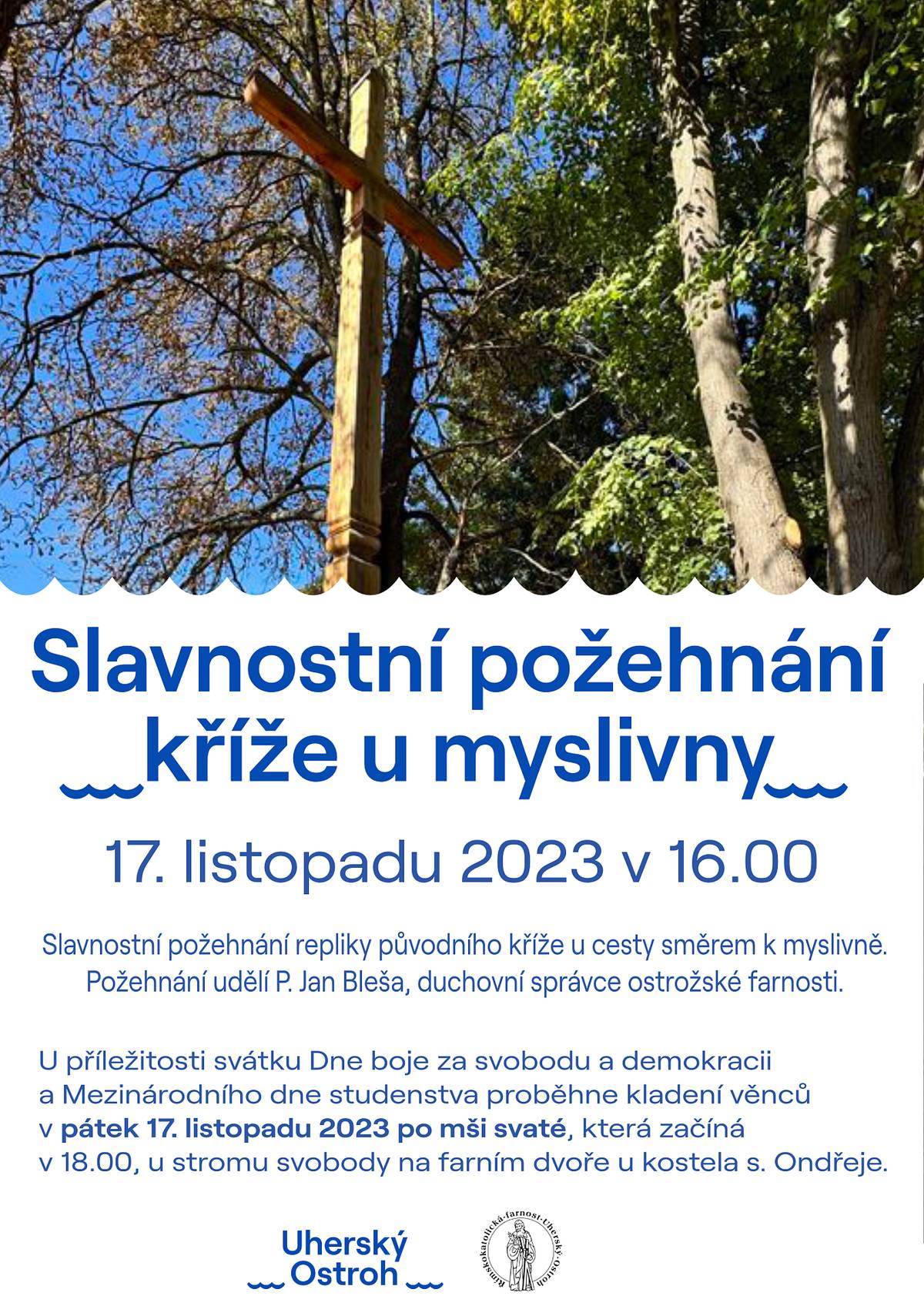 V pátek 17. listopadu 2023 v 16:00 proběhne slavnostní požehnání repliky původního kříže u cesty směrem k ostrožské myslivně. Požehnání udělí P. Jan Bleša, duchovní správce ostrožské farnosti.
Současně v tento den proběhne u příležitosti svátku Dne boje za svobodu a demokracii a Mezinárodního dne studenstva kladení věnců u stromu svobody na farním dvoře vedle kostela sv. Ondřeje. Tento vzpomínkový akt se uskuteční v pátek 17. listopadu 2023 po mši svaté, která začíná v 18:00.