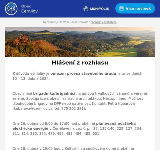 Z důvodu výmalby je omezen provoz stavebního úřadu, a to ve dnech 10 – 12. dubna 2024.

Obec shání brigádníka/brigádnici na údržbu trvalkových záhonů a veřejné zeleně. Spolupráce s obecní zahradní architektkou. Nástup ihned. Možnost dlouhodobé brigády na DPP nebo na živnost. Kontakt: Petra Kubařová (kubarova@cernilov.cz, tel. 775 202 381).

Dne 16. dubna od 8:00 do 17:00 hod proběhne plánovaná odstávka elektrické energie v Černilově na čp.: č. p.  37, 135-140, 222, 227, 234, 311, 314, 335, 375, 479, 482, 483, 484, 485, 601

Dne 18. dubna v 19:00 hod v Kulturním a spolkovém domě proběhne vyprávění „S režisérem na cestách – Tomáš Magnusek a Zdeněk Godla“. Své místa si rezervujte předem v Místní knihovně. Vstupné je dobrovolné.

Monika Hojná z Černilova představí v pondělí 22. dubna v Kulturním a spolkovém domě svou novou knihu „Jabka z Borovice“. Začátek v 19:00 hodin, vstupné dobrovolné.

Informujeme občany, že dne 23. dubna bude obecní úřad, z důvodu školení, uzavřen.

Dne 27. dubna provede v naší obci mobilní svoz nebezpečného odpadu.  Stanoviště:  Újezd, křižovatka                   9:15 – 9:40 hod Bukovina, potraviny               9:45 – 10:10 hod Černilov, dílny                       10:15 – 10:40 hod Ciprák, býv.skládka               10:45 – 11:10 hod