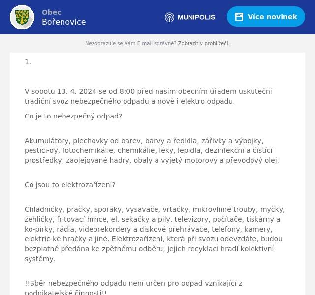 1.

V sobotu 13. 4. 2024 se od 8:00 před naším obecním úřadem uskuteční tradiční svoz nebezpečného odpadu a nově i elektro odpadu.
Co je to nebezpečný odpad?
Akumulátory, plechovky od barev, barvy a ředidla, zářivky a výbojky, pestici-dy, fotochemikálie, chemikálie, léky, lepidla, dezinfekční a čistící prostředky, zaolejované hadry, obaly a vyjetý motorový a převodový olej.
Co jsou to elektrozařízení?
Chladničky, pračky, sporáky, vysavače, vrtačky, mikrovlnné trouby, myčky, žehličky, fritovací hrnce, el. sekačky a pily, televizory, počítače, tiskárny a ko-pírky, rádia, videorekordery a diskové přehrávače, telefony, kamery, elektric-ké hračky a jiné. Elektrozařízení, která při svozu odevzdáte, budou bezplatně předána ke zpětnému odběru, jejich recyklaci hradí kolektivní systémy.
!!Sběr nebezpečného odpadu není určen pro odpad vznikající z podnikatelské činnosti!!

2.
V sobotu 13. 4. 2024 se od 14:00 ve společenské místnosti uskuteční druhá přednáška (workshop) na téma kybernetické bezpečnosti. Viz. pozvánky na webu a Vašich domovních schránkách.

3. Důrazně upozorňujeme, že kontejnery na železo umístěné na pozemku po budově bývalé školy jsou opravdu jen kontejnery na železo a ne na jiný odpad. Poslední dobou se stává, že do těchto kontejnerů někdo permanentně hází objemý opdad. Tu lino, tu slunečník, tu dokonce papírové kartony (kontjener na papír je přitom blízko) atd. Pokud to takto bude pokračovat, budou kontejenry odstraněny. Ten kdo to dělá, tak v konečném důsledku a efektu uškodí těm spoluobčanům, kteří se chovají slušně. Je to nutné?