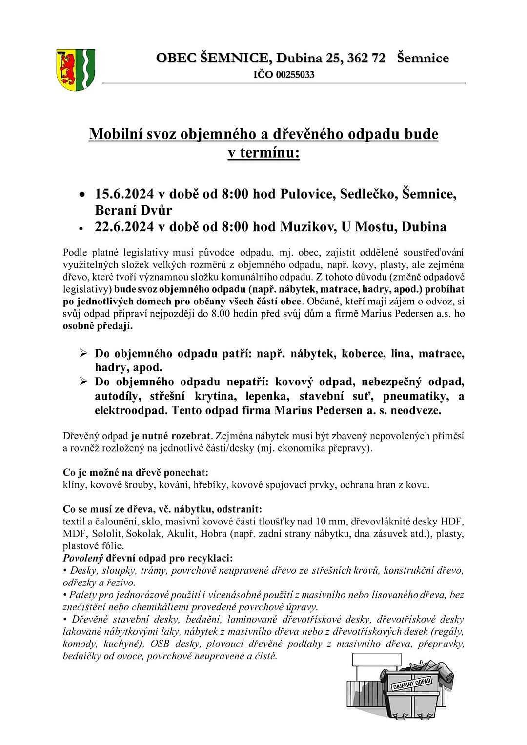 Mobilní svoz objemného a dřevěného odpadu:
 


• 22.6.2024 v době od 8:00 hod Muzikov, U Mostu, Dubina
 


Podle platné legislativy musí původce odpadu, mj. obec, zajistit oddělené soustřeďování využitelných složek velkých rozměrů z objemného odpadu, např. kovy, plasty, ale zejména dřevo, které tvoří významnou složku komunálního odpadu. Z tohoto důvodu (změně odpadové legislativy) bude svoz objemného odpadu (např. nábytek, matrace, hadry, apod.) probíhat po jednotlivých domech pro občany všech částí obce. Občané, kteří mají zájem o odvoz, si svůj odpad připraví nejpozději do 8.00 hodin před svůj dům a firmě Marius Pedersen a.s. ho osobně předají.
 


Do objemného odpadu patří: např. nábytek, koberce, lina, matrace, hadry, apod.
 
Do objemného odpadu nepatří: kovový odpad, nebezpečný odpad, autodíly, střešní krytina, lepenka, stavební suť, pneumatiky, a elektroodpad. Tento odpad firma Marius Pedersen a. s. neodveze.