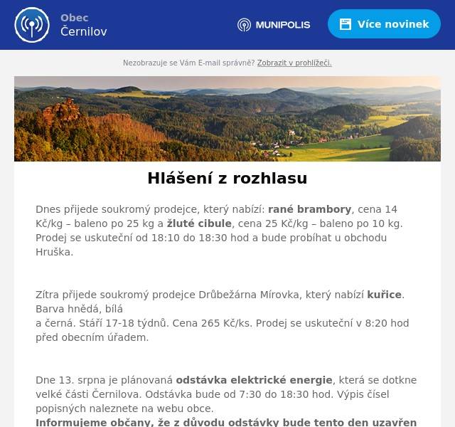 Dnes přijede soukromý prodejce, který nabízí: rané brambory, cena 14 Kč/kg – baleno po 25 kg a žluté cibule, cena 25 Kč/kg – baleno po 10 kg. Prodej se uskuteční od 18:10 do 18:30 hod a bude probíhat u obchodu Hruška.

Zítra přijede soukromý prodejce Drůbežárna Mírovka, který nabízí kuřice. Barva hnědá, bílá a černá. Stáří 17-18 týdnů. Cena 265 Kč/ks. Prodej se uskuteční v 8:20 hod před obecním úřadem.

Dne 13. srpna je plánovaná odstávka elektrické energie, která se dotkne velké části Černilova. Odstávka bude od 7:30 do 18:30 hod. Výpis čísel popisných naleznete na webu obce.  Informujeme občany, že z důvodu odstávky bude tento den uzavřen obecní a stavební úřad, rovněž i pošta.

V neděli 18. srpna proběhne závod IRONMAN. V Černilově bude kompletně uzavřena doprava na silnici II/308 a budou vyznačeny objízdné trasy. Omezení bude probíhat od 6 do 16:00 hod.