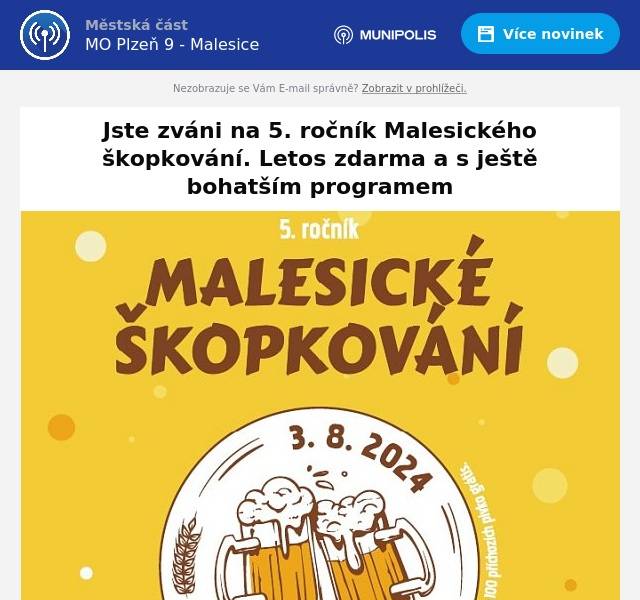 Milí sousedé,přijměte pozvání na pátý ročník Malesického škopkování, největší ze společenských akcí, které pro Vás městský obvod Plzeň 9  připravuje. Uskuteční se již tento týden, v sobotu 3.srpna 2024 na tradičním místě v areálu víceúčelového hřiště v Malesicích.
Programový rámec je podobný loňským ročníkům, celý den budou vystupovat hudební skupiny. Již krátce po zahájení ve 12.00 hodin to bude Michal Tučný Revival, následovat budou Skavare, Extra Band Revival a večer asi nejznámější kapela Premier (viz podrobný program). Děti se budou moci celý den vyřádit na velkém skákacím hradu i trampolíně, chybět nebude oblíbená pěnová show od hasičů ani malování na obličej. Uskuteční se i soutěže pro dospělé a na památku se bude moci každý zvěčnit ve fotokoutku.
Svá piva narazí celkem šest minipivovarů, a to čižický Bizon, pivovar U lenocha z Plzně-Újezda, Radouš Druztová, pivovar Všerad ze středočeské obce podobného jména, Dobřanský pivovar Modrá hvězda a pivovar Petra Petružálka z Merklína.
O pití pro nepivaře a o dobré jídlo pro všechny se postará stánek restaurace Malesický Dvůr a také pojízdný kiosek malesického hasičského spolku Dobráci.
Novinkou letošního ročníku je to, že díky přízni sponzorů můžeme půlkulaté výročí našeho pivního minifestiválku oslavit tím, že se uskuteční zcela zdarma bez vybírání vstupného!
Zmíněnými sponzory jsou společnosti Stavmonta, POHL, Roadfin, Gasys, E-Agropneu a Ekonomické stavby.
Těšíme se, že si v sobotu najdete cestu do parku, společně se setkáme a pobavíme.
Starosta Aleš Tolar,místostarostové Lenka Panýrková a Jaroslav Svoboda