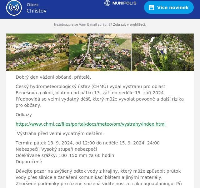 Dobrý den vážení občané, přátelé,
Český hydrometeorologický ústav (ČHMÚ) vydal výstrahu pro oblast Benešova a okolí, platnou od pátku 13. září do neděle 15. září 2024. Předpovídá se velmi vydatný déšť, který může vyvolat povodně a další rizika pro občany.
Odkazy
https://www.chmi.cz/files/portal/docs/meteo/om/vystrahy/index.html
Výstraha před velmi vydatným deštěm:
Termín: pátek 13. 9. 2024, od 12:00 do neděle 15. 9. 2024, 24:00Nebezpečí: Vysoký stupeň nebezpečíOčekávané srážky: 100–150 mm za 60 hodinDoporučení:
Dávejte pozor na zvýšený odtok vody z krajiny, který může způsobit průtok vody přes silnice a zanášení komunikací blátem a jinými materiály.Zhoršené podmínky pro řízení: snížená viditelnost a riziko aquaplaningu. Při jízdě buďte maximálně opatrní.Riziko podmáčení půdy může vést k sesuvům a pádu stromů. Omezte pohyb v podmáčených oblastech.Nevstupujte a nevjíždějte do proudící vody či zatopených míst, kde hrozí riziko utonutí nebo uváznutí.
Povodňová pohotovost:
Termín: od pátku 13. 9. 2024, 15:00 do odvoláníNebezpečí: Vysoký stupeň nebezpečí (2. stupeň povodňové aktivity)Hladiny řek mohou dosáhnout 2. stupně povodňové aktivity, což znamená, že voda může překročit břehy a zaplavit okolní území. Na vybraných říčních profilech může dojít k vyhlášení povodňové pohotovosti.
Doporučení:
Sledovat aktuální informace na stránkách ČHMÚ (hydro.chmi.cz) a a v médiích.Poslouchat pokyny povodňových orgánů, policie a Hasičského záchranného sboru.Vyvarovat se pohybu v blízkosti vodních toků, nevstupovat do řek a zaplavených oblastí. Omezit plavání, jízdu lodí a další aktivity v blízkosti vodních toků.Připravit se na možný vznik povodní a následné evakuace, pokud to bude nezbytné.
Sledujte aktuální informace a chraňte sebe i svůj majetek.
Prosíme všechny, dbejte zvýšené opatrnosti. V případě nouze budeme kontaktovat přes Munipolis nebo i osobně.
Společně to zvládneme.
Bohumil Rataj, starosta a vedení obce
