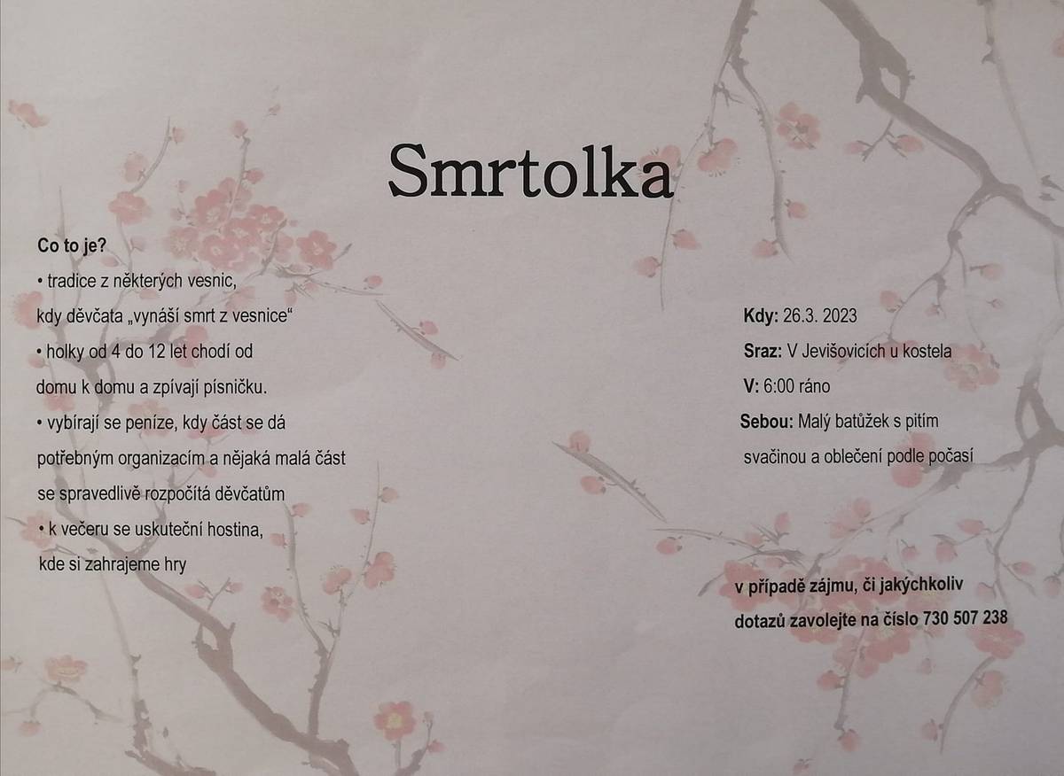 Skaut Jevišovice informuje, že budou děvčata v neděli 26.3. od ranních hodin obcházet Jevišovice a vynášet Smrtolku.
Děvčata ve věku od 4 do 12 let, budou chodit od domu k domu a zpívat písničku. Děvčatům můžete finančně přispět. Část výtěžku bude věnována na dobročinné účely a část bude rozdělena mezi děvčata. Následně bude pro děvčata připravena hostina a zábavné hry. Pokud by se chtěla připojit další děvčata ve věku od 4 do 12 let, kontaktní telefon je 730 507 238. V neděli bude sraz ráno v 6:00 u kostela. S sebou svačinu s pitím a svačinou a oblečení vhodné do aktuálního počasí.