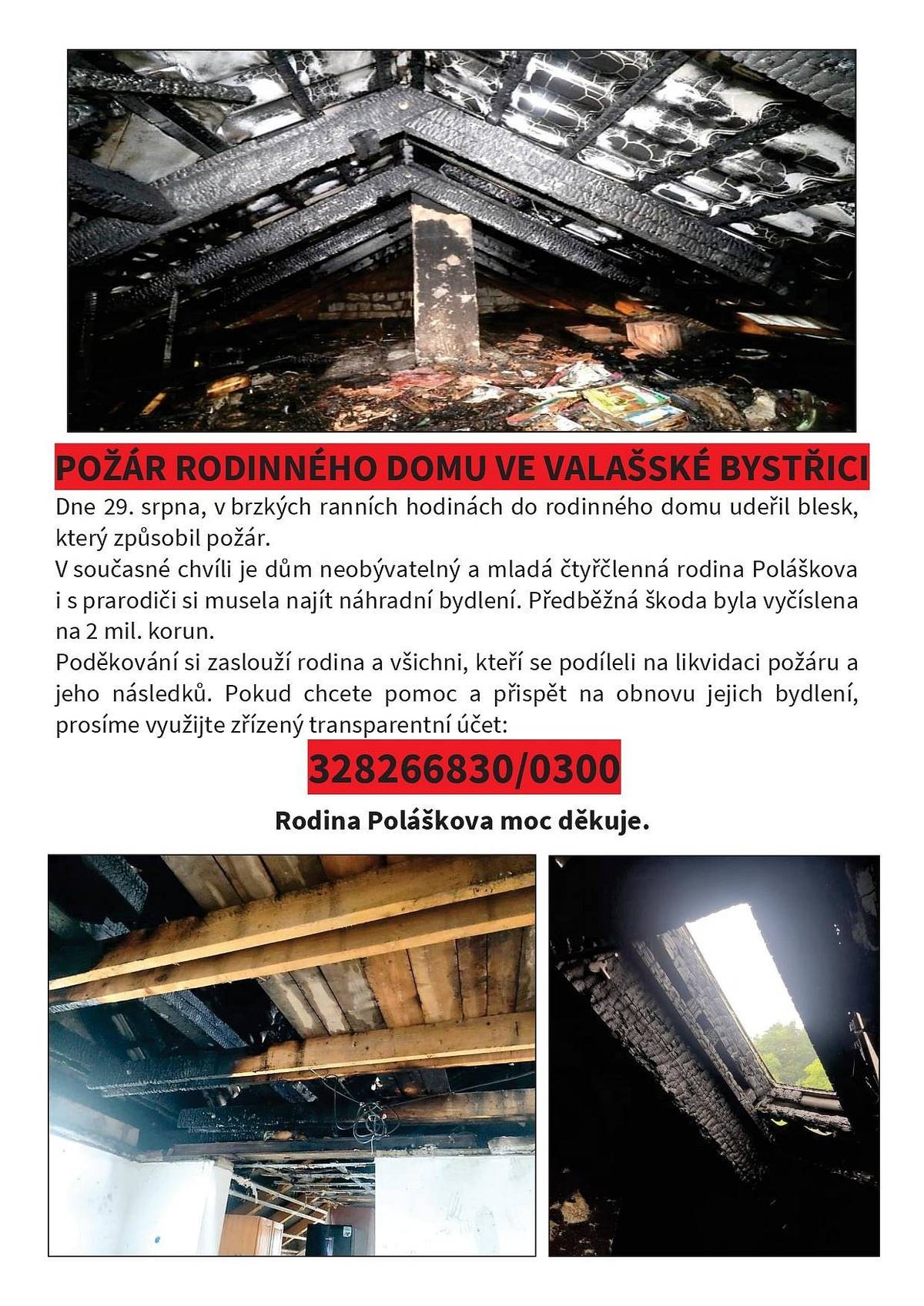 Dne 29. srpna, v brzkých ranních hodinách do rodinného domu udeřil blesk, který způsobil požár. V současné chvíli je dům neobývatelný a mladá čtyřčlenná rodina Poláškova i s prarodiči si musela najít náhradní bydlení. Předběžná škoda byla vyčíslena na 2 mil. korun.Poděkování si zaslouží rodina a všichni, kteří se podíleli na likvidaci požáru a jeho následků.
Pokud chcete pomoc a přispět na obnovu jejich bydlení, prosíme využijte zřízený transparentní účet: 328266830/0300
Rodina Poláškova moc děkuje.