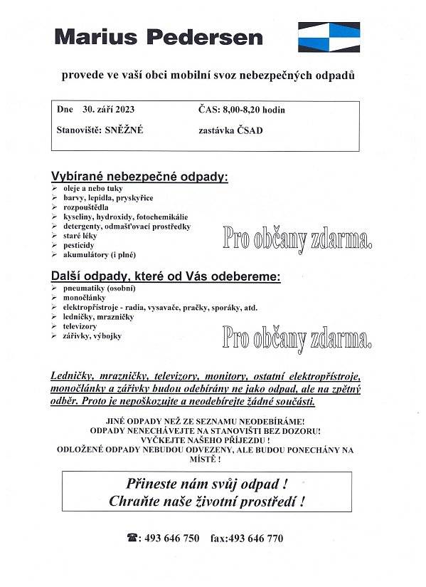 Informace pro občany: Dne 30. září 2023 OD 8,00-8,20 hodinProvede firma Márius Pedersen v naší obci mobilní svoz nebezpečných odpadů.Stanoviště: čekárna uprostřed obce.Vybírané nebezpečné odpady:oleje a nebo tukybarvy, lepidla, pryskyřicerozpouštědlakyseliny, hydroxidy, fotochemikáliedetergenty, odmašťovací prostředkystaré lékypesticidy akumulátory (i plné)ODPADY NENECHÁVEJTE NA STANOVIŠTI BEZ DOZORU! VYČKEJTE PŘÍJEZDU FIRMY! ODLOŽENÉ ODPADY NEBUDOU ODVEZENY, ALE BUDOU PONECHÁNY NA MÍSTĚ !