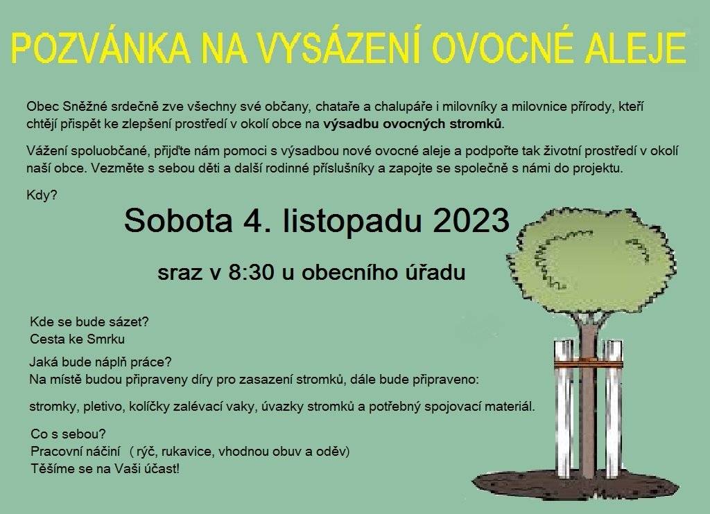 Obec Sněžné srdečně zve všechny své občany a chataře a chalupáře i milovníky a milovnice přírody, kteří chtějí přispět ke zlepšení prostředí v okolí obce na výsadbu ovocných stromků.
Vážení spoluobčané, přijďte nám pomoci s výsadbou nové ovocné aleje a podpořte tak životní prostředí v okolí naší obce. Vezměte s sebou děti a další rodinné příslušníky a zapojte se společně s námi do projektu.
Kdy?
 Sobota 4. listopadu 2023
Sraz v 8:30 u obecního úřadu
Kde se bude sázet?
 Cesta ke Smrku
Jaká bude náplň práce?
 Na místě budou připraveny díry pro zasazení stromků, dále bude připraveno: pletivo, kolíčky zalévací vaky, úvazky stromků a potřebný spojovací materiál.

Pro účastníky je po celou dobu zajištěno občerstvení i se společným obědem.
Co s sebou? 
 Pracovní náčiní (rýč, rukavice, vhodnou obuv a oděv)

Těšíme se na Vaši účast!