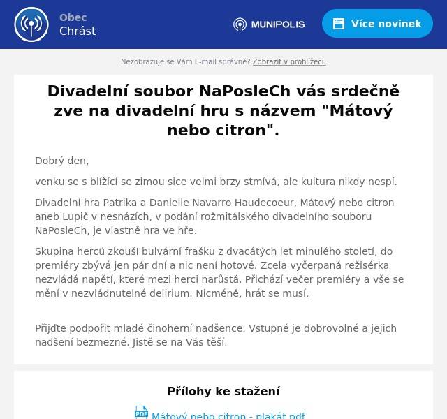 Dobrý den,
venku se s blížící se zimou sice velmi brzy stmívá, ale kultura nikdy nespí.
Divadelní hra Patrika a Danielle Navarro Haudecoeur, Mátový nebo citron aneb Lupič v nesnázích, v podání rožmitálského divadelního souboru NaPosleCh, je vlastně hra ve hře.
Skupina herců zkouší bulvární frašku z dvacátých let minulého století, do premiéry zbývá jen pár dní a nic není hotové. Zcela vyčerpaná režisérka nezvládá napětí, které mezi herci narůstá. Přichází večer premiéry a vše se mění v nezvládnutelné delirium. Nicméně, hrát se musí.
Přijďte podpořit mladé činoherní nadšence. Vstupné je dobrovolné a jejich nadšení bezmezné. Jistě se na Vás těší.
