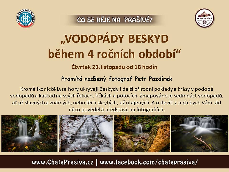 Zveme Vás na besedu:
 
„VODOPÁDY BESKYD během 4 ročních období“
Čtvrtek 23.listopadu od 18:00 – horská chata Prašivá, Vyšní Lhoty
Promítá nadšený fotograf Petr Pazdírek
Kromě ikonické Lysé hory ukrývají Beskydy i další přírodní poklady a krásy v podobě vodopádů a kaskád na svých řekách, říčkách a potocích. Zmapováno je sedmnáct vodopádů, ať už slavných a známých, nebo těch skrytých, až utajených. A o devíti z nich bych Vám rád něco pověděl a představil na fotografiích.
 
----------------------------------------------------------------------------------
 
Další akce nejen na Prašivé zde:
 
9.prosince od 18 hodin - beseda - "PĚT LET S VÁMI, aneb cesta do hlubin průvodcovy duše" - promítá Peter Szabados
..... a další akce pro Vás již připravujeme a budeme je zde průběžně doplňovat.
12.-13.ledna - kino Vlast Frýdek-Místek - Festival Cyklocestování - více o programu na: www.cyklocestovani.cz

Těšíme se na setkání s Vámi.
Vaše chata Prašivá

Poznámka: veškeré akce na Prašivé jsou na bázi dobrovolného vstupného, které je věnováno na obnovu chaty Prašivá. Více o projektu obnovy naleznete ZDE. Všem děkujeme za podporu.