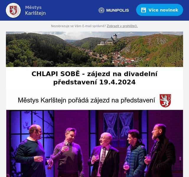 Vážení sousedé,
městys Karlštejn připravil pro své občany zájezd na divadelní představení CHLAPI SOBĚ do Divadla STUDIO DVA dne 19.4.2024
Odjíždět se bude z centrálního parkoviště v Karlštejně v 17.00 hod.
Doprava je pro občany městyse zdarma, cena vstupenek je 350 Kč.
Počet míst je omezen - v případě zájmu se, prosím, přihlaste na tel. čísle 732 652 823 nebo e-mailem na adresu majda.weberova@seznam.cz
Přejeme hezký kulturní zážitek
městys Karlštejn