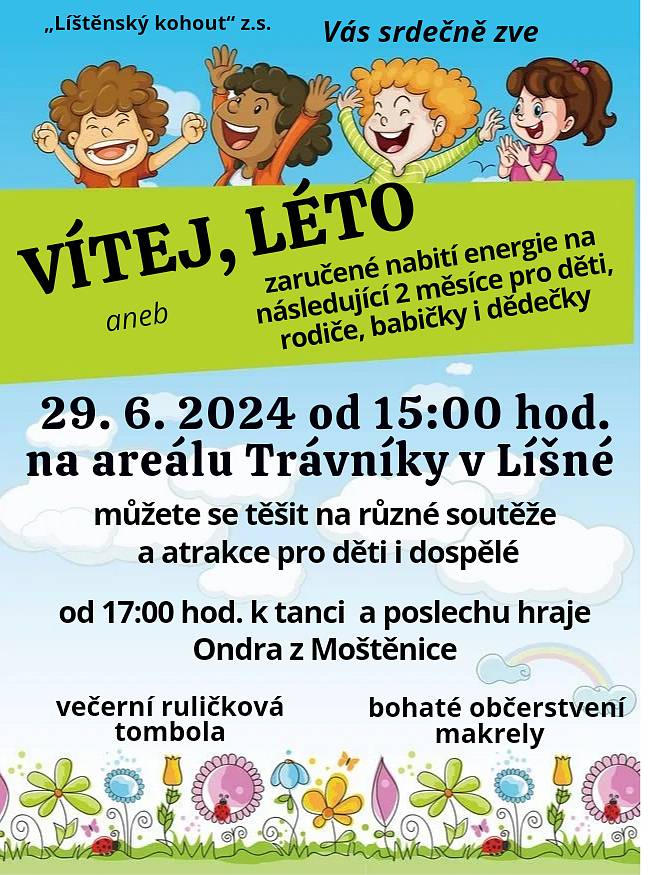 "Líštěnský kohout z.s."
Vás srdečně zve na
VÍTEJ, LÉTO!
aneb zaručené nabití energie na následující 2 měsíce pro děti, rodiče i prarodiče
29.6.2024 od 15:00
na areál Trávníky v Líšné
 

Můžete se těšit na různé soutěže a atrakce pro děti i dospělé
od 17:00 hraje k tanci i poslechu Ondra z Moštěnice
večerní ruličková tombola 
bohaté občerstvení, makrely