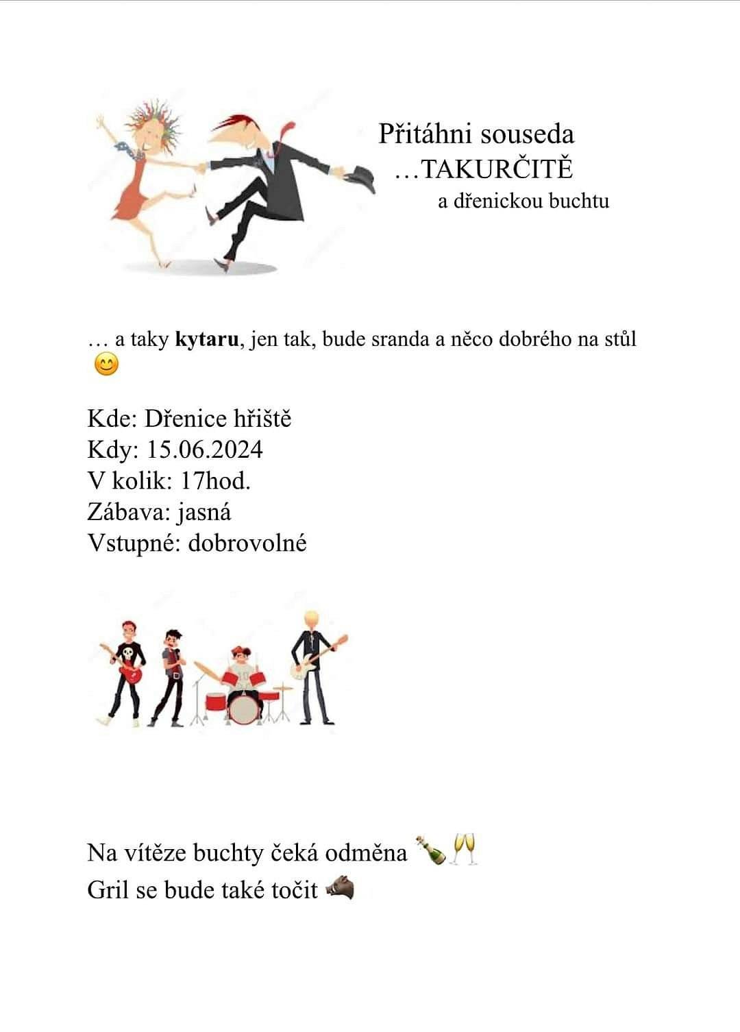 Písnička, taneček, buchty a masíčko na grilu.
Přítáhni souseda  .... TAKURČITĚ a dřenickou buchtu.
....a taky kytaru, jen tak, bude sranda a něco dobrého na stůl.
Kde: Dřenické hřiště
Kdy: 15.6.2024
V kolik: 17hod
Zábava jasná
Vstupné: dobrovolné
Na víteze buchty čeká odměna.
Gril se bude točit také.