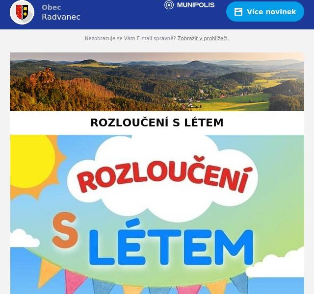 Obecní úřad Radvanec Vás zve na "Rozloučení s létem 2024". V sobotu 14. 9. 2024 od 14 hodin začínáme pohádkou paní Perly "O strašlivém Dušánkovi". Dále budou soutěže s cenami, výtvarné dílničky, naučná stezka. Po celou dobu občerstvení, skákací hrad a malování na obličej. Na závěr bude pro děti připravena hasičská pěna. Těšíme se na Vaši účast!