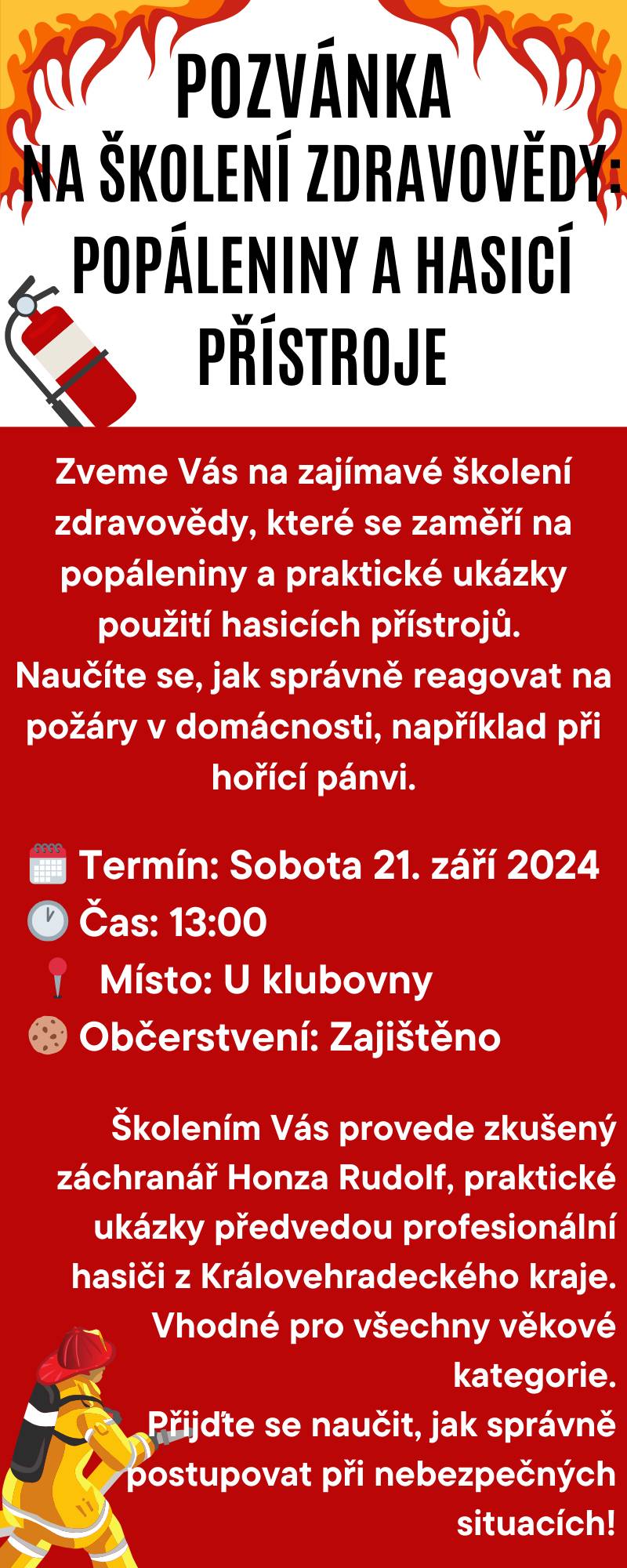 Zveme Vás na zajímavé školení zdravovědy, které se zaměří na popáleniny a praktické ukázky použití hasicích přístrojů. Naučíte se, jak správně reagovat na požáry v domácnosti, například při hořící pánvi.
V sobotu 21. září 2024 ve 13:00 hod. u Klubovny.
Školením Vás provede zkušený záchranář Honza Rudolf, praktické ukázky předvedou profesionální hasici z Královehradeckého kraje. Vhodné pro všechny věkové kategorie.
Přijďte se naučit, jak správně postupovat při nebezpečných situacích.
Těším se...