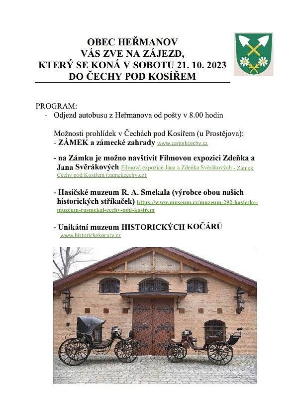 PROGRAM: 
-       Odjezd autobusu z Heřmanova od pošty v 8.00 hodin
 
Možnosti prohlídek v Čechách pod Kosířem (u Prostějova): 
- ZÁMEK a zámecké zahrady www.zamekcechy.cz
 
- na Zámku je možno navštívit Filmovou expozici Zdeňka a Jana SvěrákovýchFilmová expozice Jana a Zdeňka Svěrákových - Zámek Čechy pod Kosířem (zamekcechy.cz)
 
- Hasičské muzeum R. A. Smekala (výrobce obou našich   historických stříkaček) https://www.museum.cz/muzeum-292-hasicske-muzeum-rasmekal-cechy-pod-kosirem
 
- Unikátní muzeum HISTORICKÝCH KOČÁRŮ www.historickekocary.cz
  
(Prohlídky budou objednány hromadně, proto je nutno přihlásit se předem, kam kdo chce jít. Vstupné si bude hradit každý sám.)
 
-       Na zpáteční cestě je plánovaná společná návštěva pivovaru
(z důvodu pozdějšího návratu autobusu proto není zájezd vhodný pro menší děti, lze však řešit individuální dopravou a připojit se).
 
-       Příspěvek na dopravu 300 Kč/osobu vybíráme předem !!!
 
-       Zájemci se přihlašují na obci nebo poště do 15. 10. 2023
(kapacita autobusu je 42 míst).