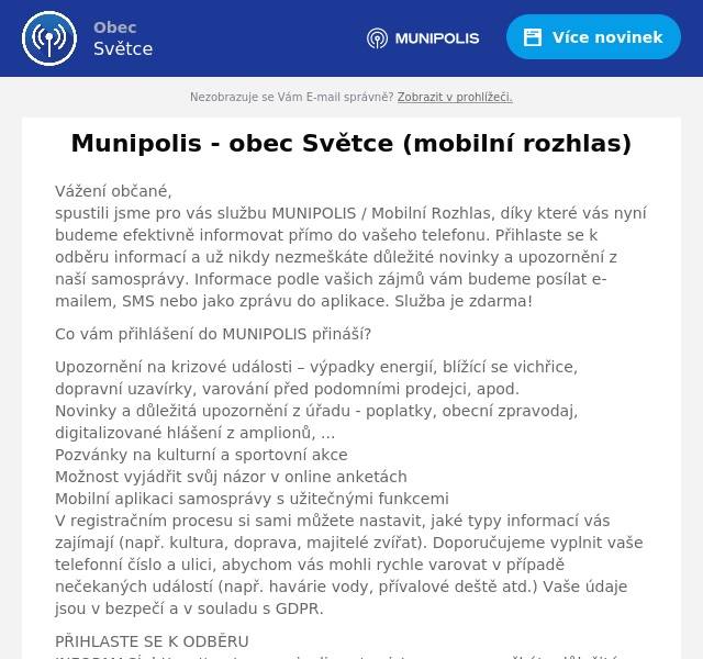 Vážení občané, spustili jsme pro vás službu MUNIPOLIS / Mobilní Rozhlas, díky které vás nyní budeme efektivně informovat přímo do vašeho telefonu. Přihlaste se k odběru informací a už nikdy nezmeškáte důležité novinky a upozornění z naší samosprávy. Informace podle vašich zájmů vám budeme posílat e-mailem, SMS nebo jako zprávu do aplikace. Služba je zdarma!
Co vám přihlášení do MUNIPOLIS přináší?
Upozornění na krizové události – výpadky energií, blížící se vichřice, dopravní uzavírky, varování před podomními prodejci, apod.Novinky a důležitá upozornění z úřadu - poplatky, obecní zpravodaj, digitalizované hlášení z amplionů, ...Pozvánky na kulturní a sportovní akceMožnost vyjádřit svůj názor v online anketáchMobilní aplikaci samosprávy s užitečnými funkcemiV registračním procesu si sami můžete nastavit, jaké typy informací vás zajímají (např. kultura, doprava, majitelé zvířat). Doporučujeme vyplnit vaše telefonní číslo a ulici, abychom vás mohli rychle varovat v případě nečekaných událostí (např. havárie vody, přívalové deště atd.) Vaše údaje jsou v bezpečí a v souladu s GDPR.
PŘIHLASTE SE K ODBĚRU INFORMACÍ: https://svetce.munipolis.cz/registrace a nezmeškáte důležité informace, které vám zjednoduší život.
Služba je zdarma!
Registrovat se můžete také přímo na našem úřadu - rádi vám pomůžeme.
Děkujeme. Obec Světce