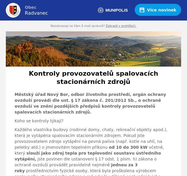 Městský úřad Nový Bor, odbor životního prostředí, orgán ochrany ovzduší provádí dle ust. § 17 zákona č. 201/2012 Sb., o ochraně ovzduší ve znění pozdějších předpisů kontroly provozovatelů spalovacích stacionárních zdrojů.
Koho se kontroly týkají?
Každého vlastníka budovy (rodinné domy, chaty, rekreační objekty apod.), která je vytápěna spalovacím stacionárním zdrojem. Pokud jste provozovatelem zdroje vytápění na pevná paliva (např. kotle na uhlí, na peletky atd.) o jmenovitém tepelném příkonu od 10 do 300 kW včetně, který slouží jako zdroj tepla pro teplovodní soustavu ústředního vytápění, jste povinen dle ustanovení § 17 odst. 1 písm. h) zákona o ochraně ovzduší provádět pravidelně nejméně jednou za 3 roky prostřednictvím fyzické osoby, která byla proškolena výrobcem spalovacího stacionárního zdroje a má od něj udělené oprávnění k jeho instalaci, provozu a údržbě provádět kontrolu technického stavu a provozu tohoto zdroje.
Pokud jste provozovatelem spalovacího stacionárního zdroje, který není napojen na teplovodní soustavu (např. krbová vložka bez výměníku, krbová kamna bez výměníku, kachlová kamna apod.) jste povinen provádět kontrolu a čištění spalinových cest 1-3x ročně dle výkonu a druhu paliva (viz. zákon č. 133/1985 Sb., o požární ochraně ve smyslu prováděcí vyhlášky č. 34/2016 Sb., o čištění, kontrole a revizi spalinové cesty).

Co ke kontrole potřebujete mít připravené?
- doklad o provedené kontrole technického stavu a provozu stacionárního zdroje dle § 17 odst. 1 písm. h) zákona o ochraně ovzduší,
- nebo protokol o kontrole a čištění spalinových cest,
- doklad o nákupu paliva (eventuelně foto dřeva, kterým topíte).
Kontroly probíhají ve všech obcích v působnosti ORP Nový Bor.
Od 1.9.2024 bude úplný zákaz topení ve spalovacích zdrojích 1. a 2. emisní třídy.
(Pro kotle umístěné v jiných objektech platí  již od 1.9.2022 zákaz jejich provozu, pokud nesplňují 3. a vyšší emisní třídu). Emisní třídu kotle je možné dohledat na výrobním štítku daného kotle nebo v jeho dokumentaci. Pokud není údaj uveden na štítku nebo se jedná o kotel, který žádný výrobní štítek nemá, je více než pravděpodobné, že kotel povolené emise splňovat nebude.

Zbývá tedy několik málo měsíců, kdy mohou provozovatelé nevyhovujících zdrojů včas požádat o dotační podporu na instalaci nových zdrojů tepla.
