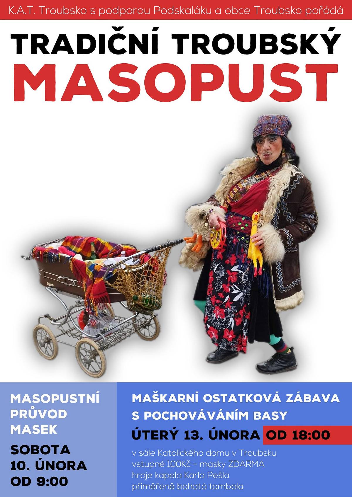 K.A.T. Troubsko s podporou obce Troubsko a Podskaláku pořádá TRADIČNÍ TROUBSKÝ MASOPUST. Průvod masek bude v sobotu 10.02.2024 od 9 hod. celou obcí. MAŠKARNÍ OSTATKOVÁ ZÁBAVA s pochováváním basy bude v úterý 13.2.2024 od 18 hod. v sále Katolického domu Troubsko, vstupné 100 Kč, masky ZDARMA. Hraje kapela Karla Pešla, přiměřeně bohatá tombola.