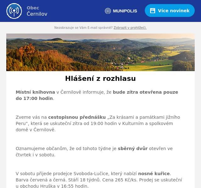 Místní knihovna v Černilově informuje, že bude zítra otevřena pouze do 17:00 hodin.

Zveme vás na cestopisnou přednášku „Za krásami a památkami jižního Peru“, která se uskuteční zítra od 19:00 hodin v Kulturním a spolkovém domě v Černilově.

Oznamujeme občanům, že od tohoto týdne je sběrný dvůr otevřen ve čtvrtek i v sobotu.

V sobotu přijede prodejce Svoboda-Lučice, který nabízí nosné kuřice. Barva červená a černá. Stáří 18 týdnů. Cena 265 Kč/ks. Prodej se uskuteční u obchodu Hruška v 16:55 hodin.

Obec Černilov shání zahradníka/zahradnici na péči a údržbu trvalkových záhonů a veřejné zeleně. Spolupráce s obecní zahradní architektkou. Nástup ihned. Možnost dlouhodobé brigády na DPP nebo na živnost. Kontakt: Petra Kubařová (kubarova@cernilov.cz, tel. 775 202 381).

Masarykova jubilejní základní a mateřská škola Černilov přijme do pracovního poměru na dobu neurčitou kuchaře či kuchařku. Nutná praxe v oboru. Bližší informace na tel.: 495 431 478.