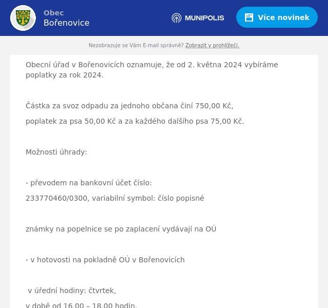 Obecní úřad v Bořenovicích oznamuje, že od 2. května 2024 vybíráme poplatky za rok 2024.

Částka za svoz odpadu za jednoho občana činí 750,00 Kč,
poplatek za psa 50,00 Kč a za každého dalšího psa 75,00 Kč.

Možnosti úhrady:

- převodem na bankovní účet číslo:
233770460/0300, variabilní symbol: číslo popisné

známky na popelnice se po zaplacení vydávají na OÚ

- v hotovosti na pokladně OÚ v Bořenovicích

v úřední hodiny: čtvrtek,
v době od 16.00 – 18.00 hodin.