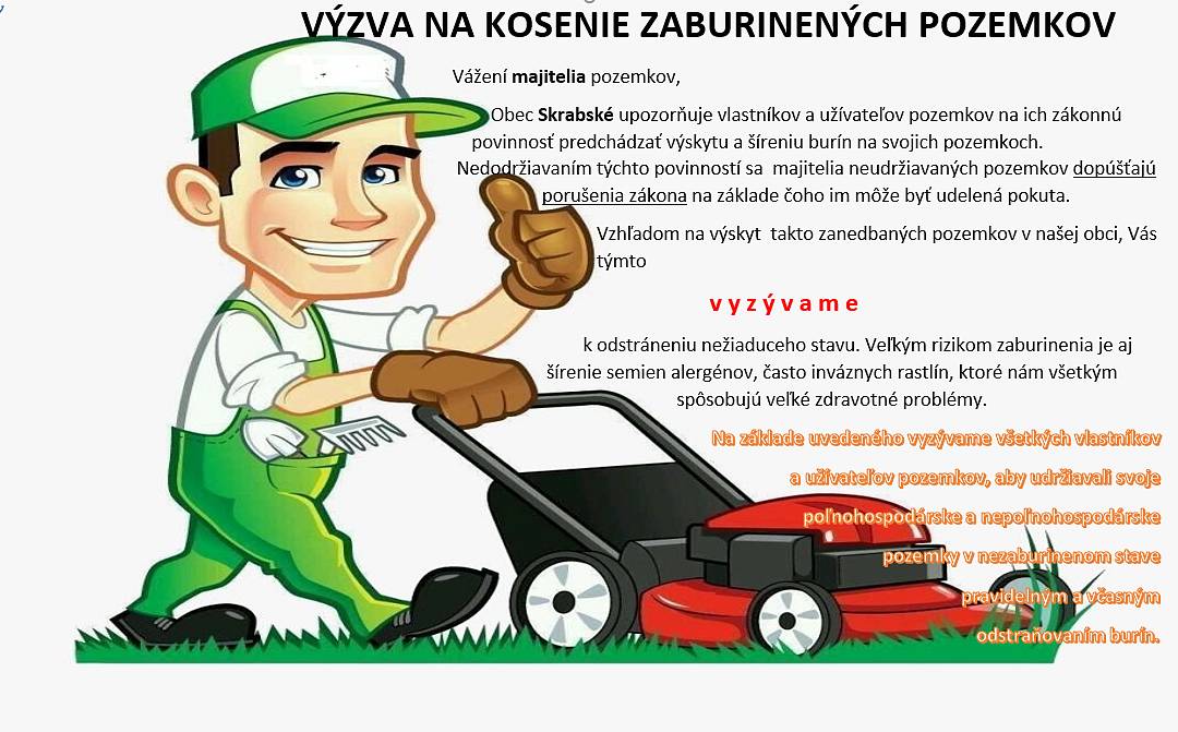 Vážení majitelia pozemkov,
Obec Skrabské upozorňuje vlastníkov a užívateľov pozemkov na ich zákonnú povinnosť predchádzať výskytu a šíreniu burín na svojich pozemkoch. Nedodržiavaním týchto povinností sa  majitelia neudržiavaných pozemkov dopúšťajú porušenia zákona na základe čoho im môže byť udelená pokuta. Vzhľadom na výskyt  takto zanedbaných pozemkov v našej obci, Vás týmto
v y z ý v a m e
k odstráneniu nežiaduceho stavu. Veľkým rizikom zaburinenia je aj šírenie semien alergénov, často inváznych rastlín, ktoré nám všetkým spôsobujú veľké zdravotné problémy.
Žiadame občanov, ktorí vlastnia alebo užívajú pozemky a tieto sú zanedbané a zaburinené, aby tieto vyčistili v čo najkratšom termíne.
Ďakujeme !