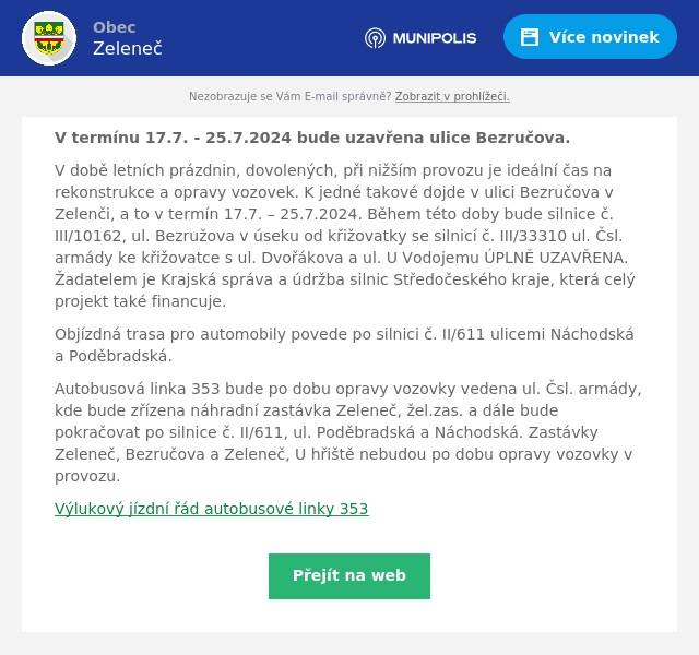 V termínu 17.7. - 25.7.2024 bude uzavřena ulice Bezručova.
V době letních prázdnin, dovolených, při nižším provozu je ideální čas na rekonstrukce a opravy vozovek. K jedné takové dojde v ulici Bezručova v Zelenči, a to v termín 17.7. – 25.7.2024. Během této doby bude silnice č. III/10162, ul. Bezružova v úseku od křižovatky se silnicí č. III/33310 ul. Čsl. armády ke křižovatce s ul. Dvořákova a ul. U Vodojemu ÚPLNĚ UZAVŘENA. Žadatelem je Krajská správa a údržba silnic Středočeského kraje, která celý projekt také financuje.
Objízdná trasa pro automobily povede po silnici č. II/611 ulicemi Náchodská a Poděbradská.
Autobusová linka 353 bude po dobu opravy vozovky vedena ul. Čsl. armády, kde bude zřízena náhradní zastávka Zeleneč, žel.zas. a dále bude pokračovat po silnice č. II/611, ul. Poděbradská a Náchodská. Zastávky Zeleneč, Bezručova a Zeleneč, U hřiště nebudou po dobu opravy vozovky v provozu.
Výlukový jízdní řád autobusové linky 353