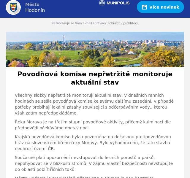 Všechny složky nepřetržitě monitorují aktuální stav. V dnešních ranních hodinách se sešla povodňová komise ke svému dalšímu zasedání. V případě potřeby probíhají lokální zásahy související s odčerpáváním vody., kterou však zatím nepředpokládáme.
Řeka Morava je na třetím stupni povodňové aktivity, přičemž kulminaci dle předpovědi očekáváme dnes v noci.
Krajská povodňová komise byla upozorněna na dočasnou protipovodňovou hráz na slovenském břehu řeky Moravy. Bylo vyhodnoceno, že tato stavba neohrozí území ČR.
Současně platí upozornění nevstupovat do lesních porostů a parků, nepohybovat se v blízkosti stromů. V zájmu vlastní bezpečnosti nevstupujte do oblasti poblíž říčních toků.
Město Hodonín je maximálně připraveno a situace je pod kontrolou.
Pro případ nouze jsou stále aktivní krizové telefonní linky 518 316 403 a 518 316 301, které jsou v nepřetržitém provozu.