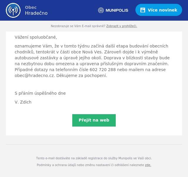 Vážení spoluobčané,
oznamujeme Vám, že v tomto týdnu začíná další etapa budování obecních chodníků, tentokrát v části obce Nová Ves. Zároveň dojde i k výměně autobusové zastávky a úpravě jejího okolí. Doprava v blízkosti stavby bude na nezbytnou dobu omezena a upravena příslušným dopravním značením. Případné dotazy na telefonním čísle 602 720 288 nebo mailem na adrese obec@hradecno.cz. Děkujeme za pochopení.

S přáním úspěšného dne
V. Zdich