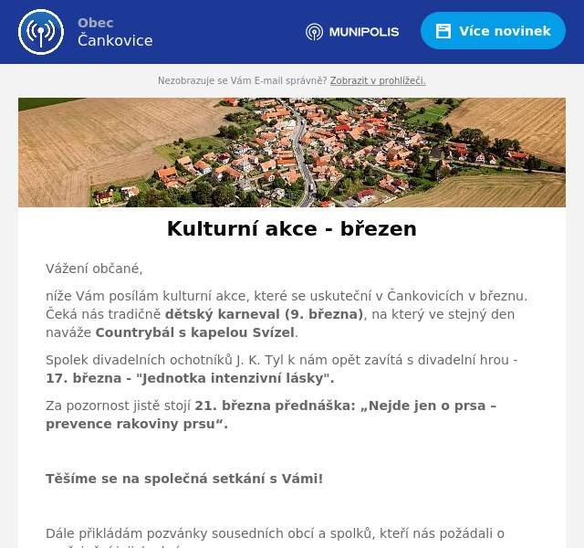 Vážení občané,
níže Vám posílám kulturní akce, které se uskuteční v Čankovicích v březnu. Čeká nás tradičně dětský karneval (9. března), na který ve stejný den naváže Countrybál s kapelou Svízel.
Spolek divadelních ochotníků J. K. Tyl k nám opět zavítá s divadelní hrou - 17. března - "Jednotka intenzivní lásky".
Za pozornost jistě stojí 21. března přednáška: „Nejde jen o prsa – prevence rakoviny prsu“.

Těšíme se na společná setkání s Vámi!

Dále přikládám pozvánky sousedních obcí a spolků, kteří nás požádali o zveřejnění jejich akcí.

Hezký den, H. Shejbalová
