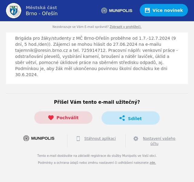 Brigáda pro žáky/studenty z MČ Brno-Ořešín proběhne od 1.7.-12.7.2024 (9 dní, 5 hod./den)). Zájemci se mohou hlásit do 27.06.2024 na e-mailu tajemnik@oresin.brno.cz a tel. 725914712. Pracovní náplň: venkovní práce - odstraňování plevelů, vysbírání kamení, broušení a nátěr laviček, úklid a sběr větví, pomocné úklidové práce na sběrném středisku odpadů, aj. Podmínkou je, aby žák měl ukončenou povinnou školní docházku ke dni 30.6.2024.