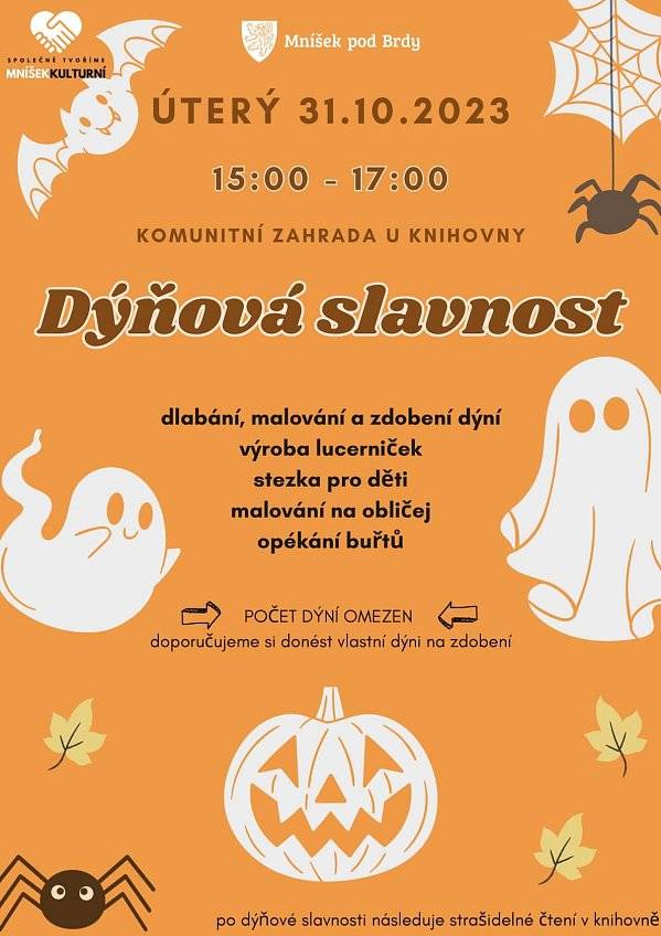 Na poslední říjnové odpoledne a večer je pro děti i dospělé připraven v městské knihovně zajímavý program. Nejprve to bude DÝŇOVÁ SLAVNOST na zahradě a potom dojde i na STRAŠIDELNÉ ČTENÍ.
Dýňová slavnost začíná v 15 hodin a čeká na vás dlabání, malování a zdobení dýní.Počet dýní je omezen – doporučujeme, aby si donesli dýni vlastní.
Děti si budou moct vyrobit podzimní lucerničku nebo si namalovat na obličej pavoučky a pavučinky.Nejmenší návštěvníci se mohou vydat na podzimní stezku zahradou.U ohníčku si budeme opékat buřtíky. O další občerstvení se postarají klienti z Magdaleny o. p. s.
Těšíme se na vás na zahradě u Městské knihovny Mníšek pod Brdy (Komenského 413) v úterý 31. října od 15 do 17 hodin.