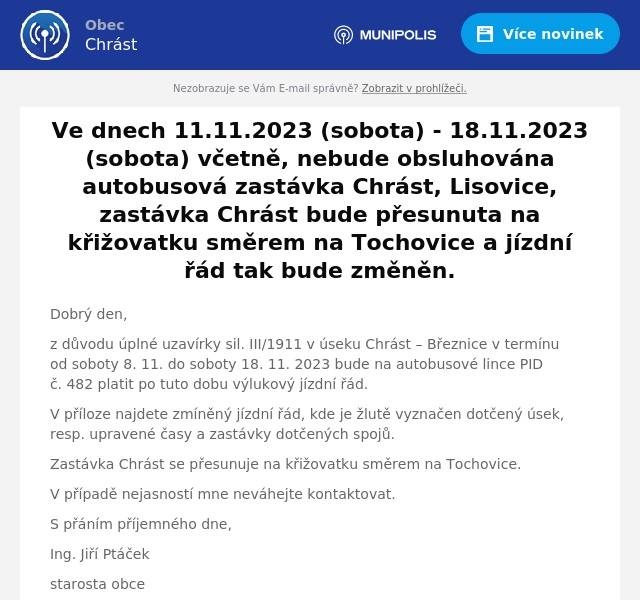 Dobrý den,
z důvodu úplné uzavírky sil. III/1911 v úseku Chrást – Březnice v termínu od soboty 8. 11. do soboty 18. 11. 2023 bude na autobusové lince PID č. 482 platit po tuto dobu výlukový jízdní řád.
V příloze najdete zmíněný jízdní řád, kde je žlutě vyznačen dotčený úsek, resp. upravené časy a zastávky dotčených spojů.
Zastávka Chrást se přesunuje na křižovatku směrem na Tochovice.
V případě nejasností mne neváhejte kontaktovat.
S přáním příjemného dne,
Ing. Jiří Ptáček
starosta obce
722 938 222