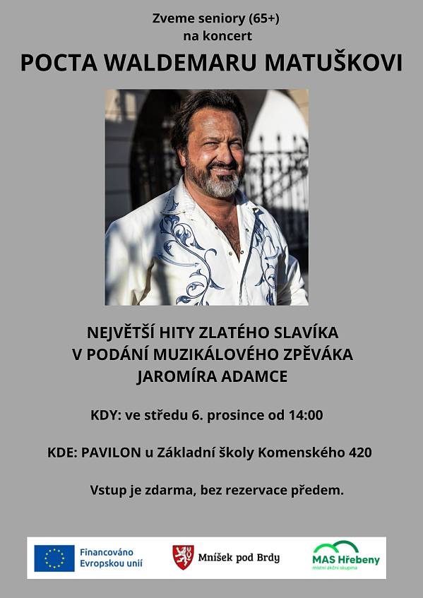 Z důvodu onemocnění zpěváka Jaromíra Adamce musíme koncert, plánovaný na 6. prosince, zrušit!
Děkujeme za pochopení.
S Jaromírem Adamcem jednáme o náhradním termínu: zřejmě na únor 2024.

----------------------------------------------------------------------------------------------------------------------------------------------------
Mníšecká radnice, v rámci volnočasových aktivit pro seniory, pořádá ve velkém sálu Pavilonu koncert s názvem POCTA WALDEMARU MATUŠKOVI.
Ve středu 6. prosince od 14:00 je tu bude přes hodinu bavit muzikálový zpěvák JAROMÍR ADAMEC.
Během vystoupení zazní nestárnoucí Matuškovy šlágry:
To všechno vodnes´ čas Tuhle rundu platím já Jó, třešně zrály Do věží Eldorádo Už koníček pádí Píseň pro Kristýnku Růže z Texasu Buď pořád se mnou lásko Slavíci z Madridu Tereza Uragán Pojď se mnou, lásko má Tisíc mil Holky já mám všechny rád Sbohem lásko Orchestrion

Vstup je zdarma.Rezervace míst předem není potřeba.