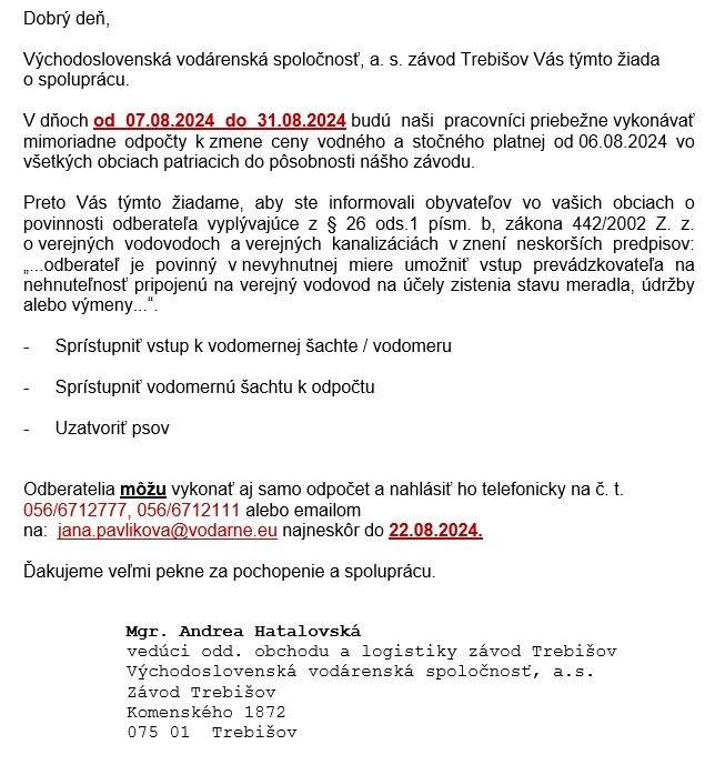 Východoslovenská vodárenská spoločnosť, a. s. závod Trebišov oznamuje, že v dňoch od 07.08.2024 do 31.08.2024 budú pracovníci priebežne vykonávať mimoriadne odpočty k zmene ceny vodného a stočného platnej od 06.08.2024 vo všetkých obciach.  
Odberatelia môžu vykonať aj samo odpočet a nahlásiť ho telefonicky na č. t. 056/6712777, 056/6712111 alebo emailom na: jana.pavlikova@vodarne.eu najneskôr do 22.08.2024.
 
 
 
A Keletszlovákiai vízművek értesítik községünk lakosait, hogy munkatársaik  2024.08.07-től 2024.08.31-ig folyamatosan olvassák le  a vízórák állását, mivel 2024.08.06-tól emeledik az ivóvíz és a szennyvíz ára.  Kérik a lakosokat, hogy tegyék lehetővé a vízórákhoz való hozzáférést és zárják el a kutyákat.
Lakosaink a következő telefonszámon 056/6712777, 056/6712111, illetve e-mailen:  jana.pavlikova@vodarne.eu 
adhatják le a vízórák állását 2024.08.22-ig.