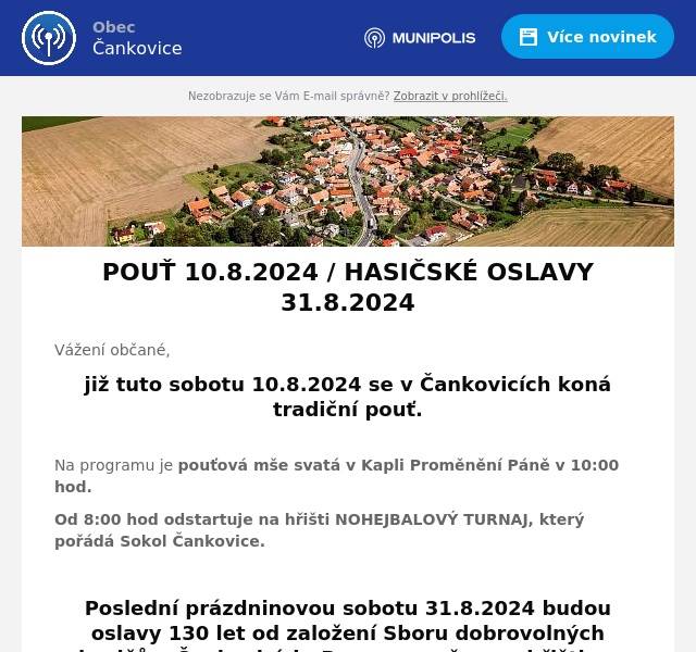 Vážení občané,
již tuto sobotu 10.8.2024 se v Čankovicích koná tradiční pouť.

Na programu je pouťová mše svatá v Kapli Proměnění Páně v 10:00 hod.
Od 8:00 hod odstartuje na hřišti NOHEJBALOVÝ TURNAJ, který pořádá Sokol Čankovice.

Poslední prázdninovou sobotu 31.8.2024 budou oslavy 130 let od založení Sboru dobrovolných hasičů v Čankovicích. Program začne na hřišti ve 14:00 hod.
Součástí programu bude:
* představení nového automobilu* netradiční soutěže nejen v požárním sportu* soutěž o nejlepší posvícenský koláč* od 19:00 hod - taneční zábava s kapelou KONTOX
Pro děti bude připraven skákací hrad, kolotoč, jízdy kamionem, malování na obličej.
Informace pro zájemce o účast v soutěži o posvícenský koláč:
* 14:00 - 15:00 proběhne zápis soutěžících* 18:00 vyhlášení soutěže* své upečené výrobky může do soutěže přihlásit KDOKOLIV BEZ ROZDÍLU VĚKU A POHLAVÍ :-)
Přijďte, účelem akcí je v první řadě dobrá zábava a společnost!
Občerstvení zajištěno.