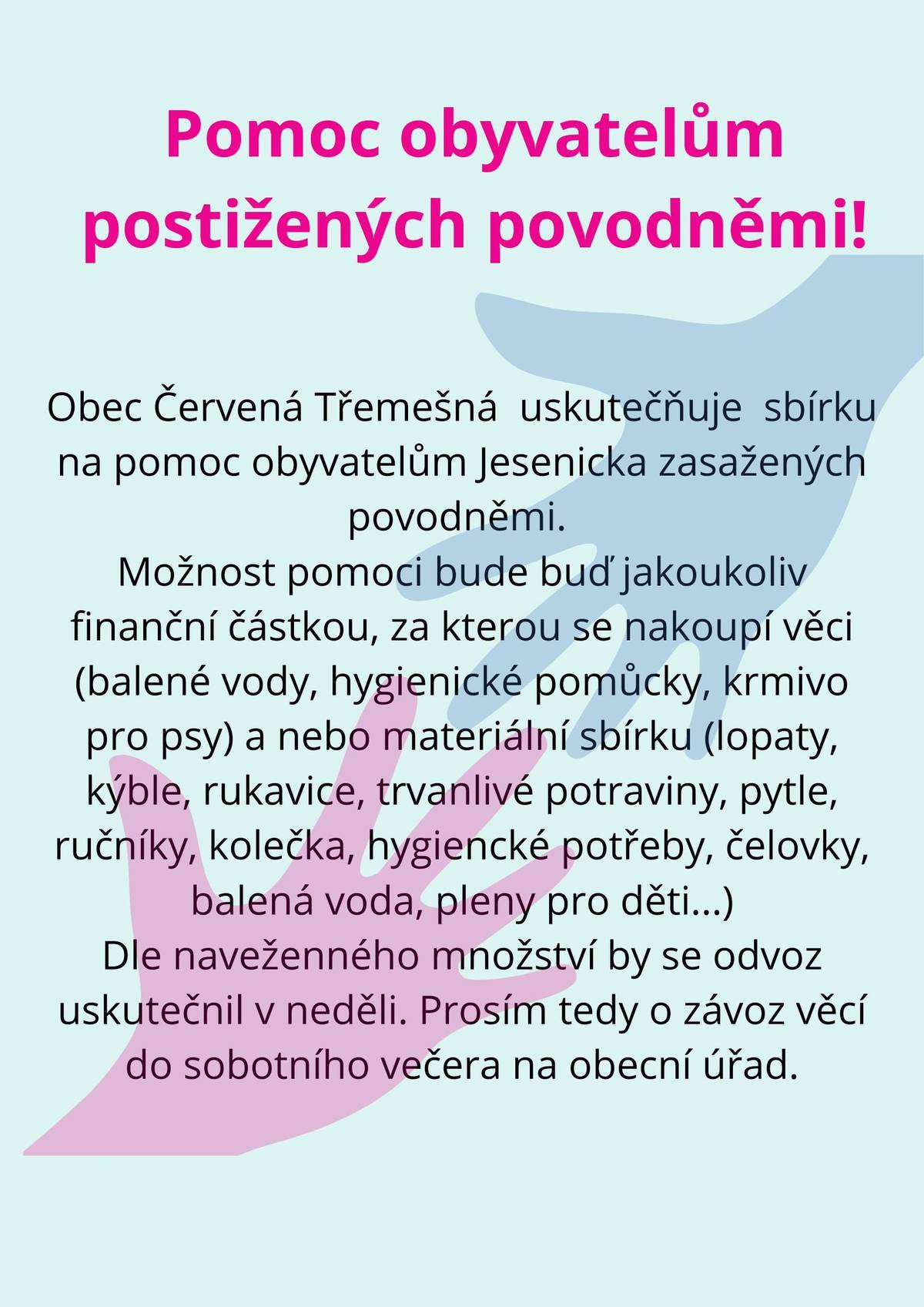 Obec Červená Třemešná uskutečňuje sbírku na pomoc obyvatelům Jesenicka zasažených povodněmi. Možnost pomoci bude buď jakoukoliv finanční částkou, za kterou se nakoupí věci (balené vody, hygienické pomůcky, krmivo pro psy) a nebo materiální sbírku (lopaty, kýble, rukavice, trvanlivé potraviny, pytle, ručníky, kolečka, hygienické  potřeby, čelovky, balená voda, pleny pro děti...) Dle naveženného množství by se odvoz uskutečnil v neděli. Prosím tedy o závoz věcí do sobotního večera na obecní úřad.