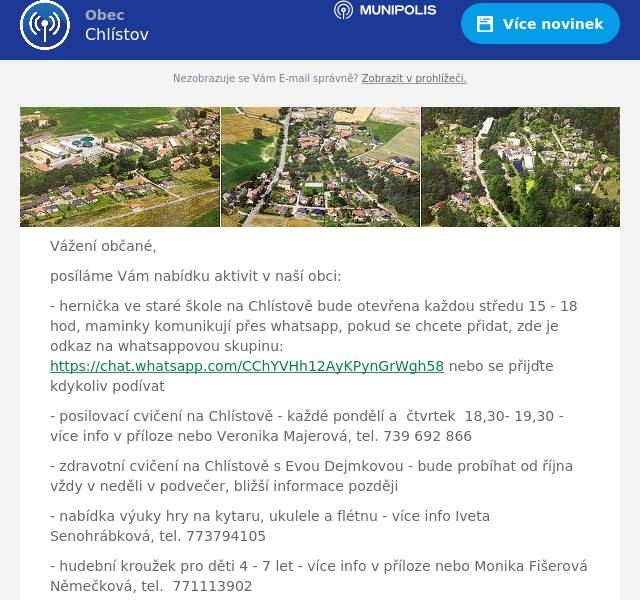 Vážení občané,
posíláme Vám nabídku aktivit v naší obci:
- hernička ve staré škole na Chlístově bude otevřena každou středu 15 - 18 hod, maminky komunikují přes whatsapp, pokud se chcete přidat, zde je odkaz na whatsappovou skupinu: https://chat.whatsapp.com/CChYVHh12AyKPynGrWgh58 nebo se přijďte kdykoliv podívat
- posilovací cvičení na Chlístově - každé pondělí a  čtvrtek  18,30- 19,30 - více info v příloze nebo Veronika Majerová, tel. 739 692 866
- zdravotní cvičení na Chlístově s Evou Dejmkovou - bude probíhat od října vždy v neděli v podvečer, bližší informace později
- nabídka výuky hry na kytaru, ukulele a flétnu - více info Iveta Senohrábková, tel. 773794105
- hudební kroužek pro děti 4 - 7 let - více info v příloze nebo Monika Fišerová Němečková, tel.  771113902
- v příloze posíláme termíny, kdy je otevřena knihovna na Chlístově, v tuto dobu je otevřena i hernička.

Dále bychom Vás chtěli pozvat na odložený volejbalový turnaj, který se uskuteční v neděli 22.9.2024 od 10 hod na hřišti na Chlístově - více info v příloze.

Uvítáme další aktivity, hernička i tělocvična jsou k dispozici :-)

Za OÚ
Milada Těhlová
