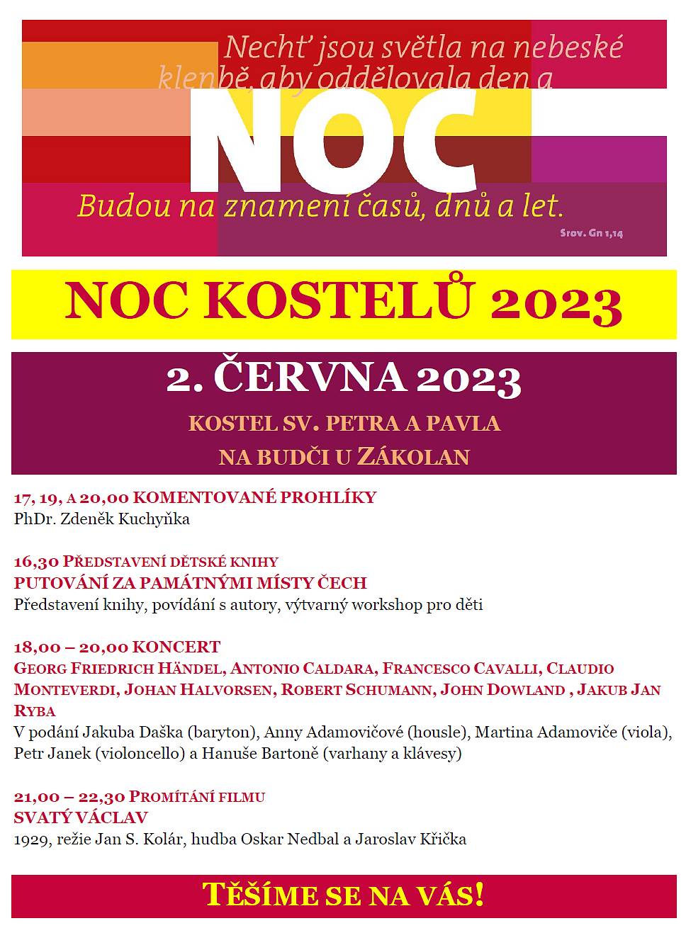 Vážení a milí přátelé, srdečně zveme na 
NOC KOSTELŮ V ROTUNDĚ SV. PETRA A PAVLA NA BUDČI
Pátek 2. června  2023
Program:
16,30  PŘEDSTAVENÍ KNÍŽKY „Putování za památnými místy Čech“
Představení knihy, povídání s autory, výtvarný workshop pro děti, pátračka na Budči
17, 19 A 20,00    KOMENTOVANÉ PROHLÍDKY 
18,00    KONCERT Z CYKLU VLASÁKOVO HUDEBNÍ LÉTO
GEORG FRIEDRICH HÄNDEL, ANTONIO CALDARA, FRANCESCO CAVALLI, CLAUDIO MONTEVERDI, JOHAN HALVORSEN, ROBERT SCHUMANN, JOHN DOWLAND , JAKUB JAN RYBA 
V podání Jakuba Daška (baryton), Anny Adamovičové (housle), Martina Adamoviče (viola), Petra Janka (violoncello) a Hanuše Bartoně (varhany a klávesy)
21,00 – 21,30    PROMÍTÁNÍ FILMU SVATÝ VÁCLAV 
1929, režie Jan S. Kolár, hudba Oskar Nedbal a Jaroslav Křička
Občerstvení v Hrobnickém domku do 21 hodin.
 
Program s odkazy:
https://www.nockostelu.cz/kostel/1012/
 
Za všechny pořadatele a účastníky se na vás těší
 
Lucie Wittlichová
starostka obce Zákolany