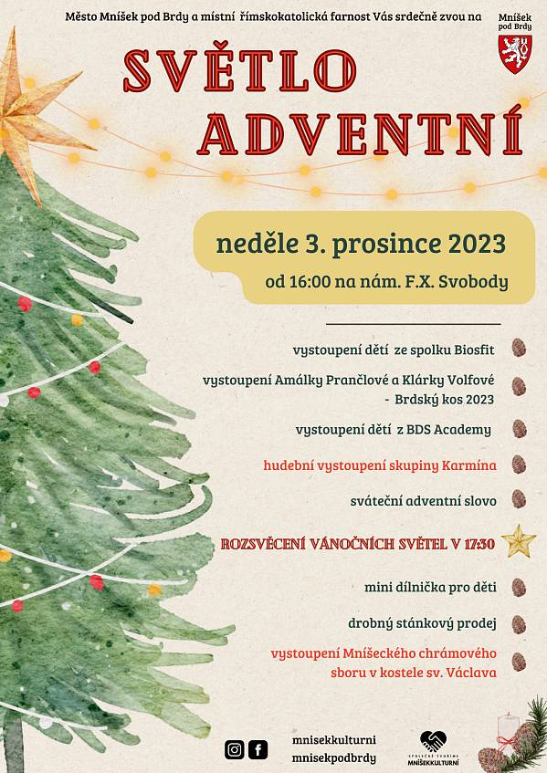V neděli 3. prosince se na náměstí F. X. Svobody (pod kostelní zdí) koná od 16 hodin kulturní akce s názvem SVĚTLO ADVENTNÍ.
Program:
vystoupení dětí ze spolku BIOS fit vystoupení Amálky Frančlové a Klárky Wolfové – Brdský kos 2023 vystoupení dětí z B. D. S. Academy hudební vystoupení skupiny Karmína sváteční adventní slovo rozsvícení vánočních světel v 17:30 vystoupení Mníšeckého chrámového sboru v kostele sv. Václava
Na akci bude stánkový prodej a dílnička pro děti.
Akci pořádá město Mníšek pod Brdy ve spolupráci s místní římskokatolickou farností.