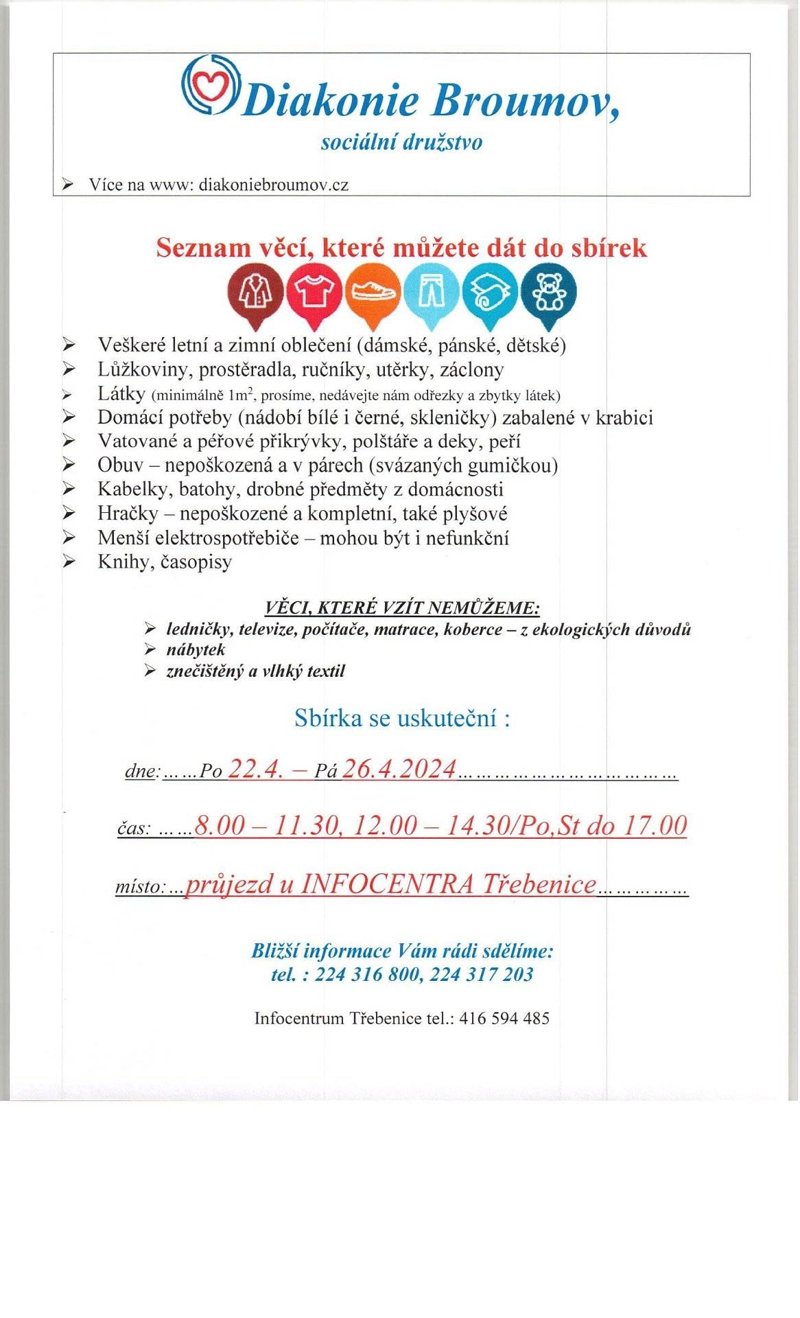 Seznam věcí, které můžete dát do sbírek
Ø   Veškeré letní a zimní oblečení (dámské, pánské, dětské)
Ø   Lůžkoviny, prostěradla, ručníky, utěrky, záclony
Ø   Látky 
Ø   Domácí potřeby (nádobí bílé i černé, skleničky) zabalené v krabici
Ø   Vatované a péřové přikrývky, polštáře a deky, peří
Ø   Obuv – nepoškozená a v párech (svázaných gumičkou)
Ø   Kabelky, batohy, drobné předměty z domácnosti
Ø   Hračky – nepoškozené a kompletní, také plyšové
Ø   Menší elektrospotřebiče – mohou být i nefunkční
Ø   Knihy, časopisy
VĚCI, KTERÉ VZÍT NEMŮŽEME:
Ø ledničky, televize, počítače, matrace, koberce – z ekologických důvodů
Ø nábytek
Ø znečištěný a vlhký textil
 dne:……Po 22.4. – Pá 26.4.2024…
čas: ……8.00 – 11.30, 12.00 – 14.30/Po,St do 17.00
místo:…průjezd u INFOCENTRA Třebenice
Bližší informace Vám rádi sdělíme: tel. : 224 316 800, 224 317 203.