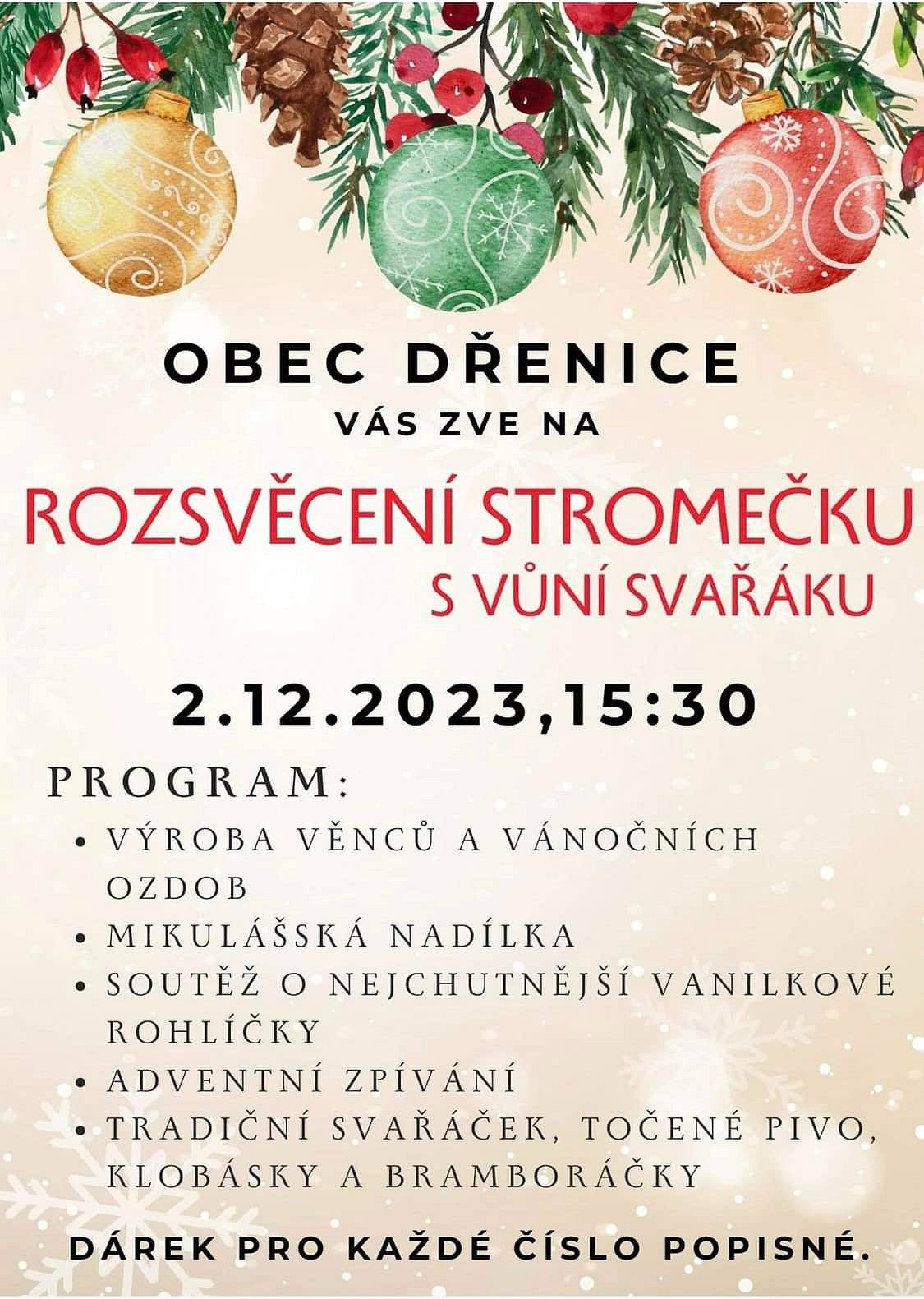 Obec Dřenice Vás srdečně zve na rozsvěcení stromčeku, které proběhne v sobotu 2.12.2023 od 15:30 u obecního úřadu.
Program:
- výroba věnců a vánočních ozdob
- Mikulášská nadílka
- soutěž o nejchutnější vanilkové rohlíčky
- advetní zpívání
- tradiční svařák, točené pivo, klobásky a bramboráčky
Dárek pro každé číslo popisné.