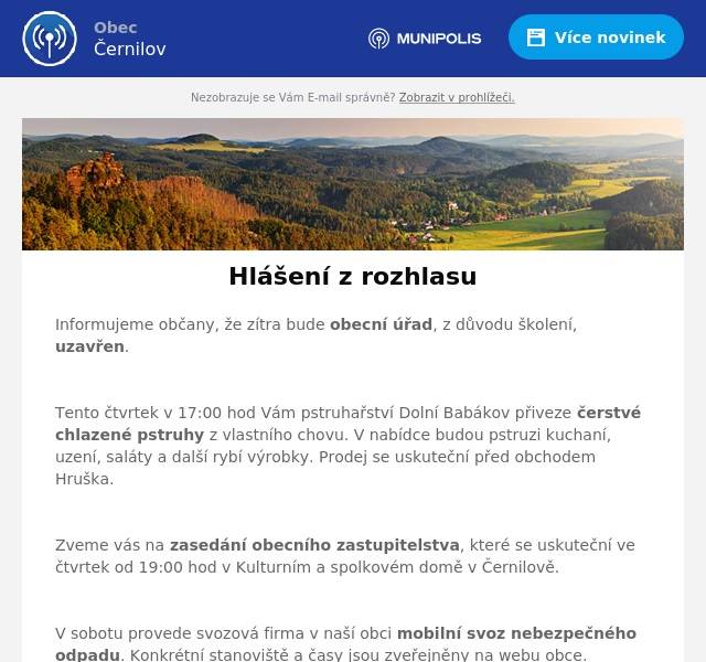 Informujeme občany, že zítra bude obecní úřad, z důvodu školení, uzavřen.

Tento čtvrtek v 17:00 hod Vám pstruhařství Dolní Babákov přiveze čerstvé chlazené pstruhy z vlastního chovu. V nabídce budou pstruzi kuchaní, uzení, saláty a další rybí výrobky. Prodej se uskuteční před obchodem Hruška.

Zveme vás na zasedání obecního zastupitelstva, které se uskuteční ve čtvrtek od 19:00 hod v Kulturním a spolkovém domě v Černilově.

V sobotu provede svozová firma v naší obci mobilní svoz nebezpečného odpadu. Konkrétní stanoviště a časy jsou zveřejněny na webu obce.

Spolek přátel Újezda zve všechny malé i velké inženýry a jejich tatínky, na sobotní odpoledne se stavebnictví Merkur. Přijďte se vrátit do dětských let a postavit něco úžasného. Akce se koná v sobotu od 13:00 hodin v klubovně spolku.

Srdečně vás zveme na druhý ročník obnovené černilovské tradice stavění máje, který se uskuteční v sobotu. V 15:00 hodin se vydá průvod s hudebním a tanečním doprovodem od hospody u Šulců k Sokolovně. Od 16:00 hodin začne kulturní program. Samotné stavění máje proběhne okolo 18:30 hod u Sokolovny. Od 20:00 hod bude taneční zábava s kapelou Osaka.

Upozorňujeme občany, že z důvodu rekonstrukce místní komunikace bude omezen příjezd a přístup ke katolickému kostelu a hřbitovu. Předpokládaná délka výstavby je 5 měsíců (od konce dubna až do září letošního roku), uzavíraná trasa je od čp. 2 po záhumení cestu za kostelem. Rozsah omezení se bude v průběhu výstavby měnit. Prosíme proto občany, aby sledovali web obce a hlášení místního rozhlasu, kde budou konkrétní termíny a bližší informace o uzavírce průběžně zveřejňovány.

